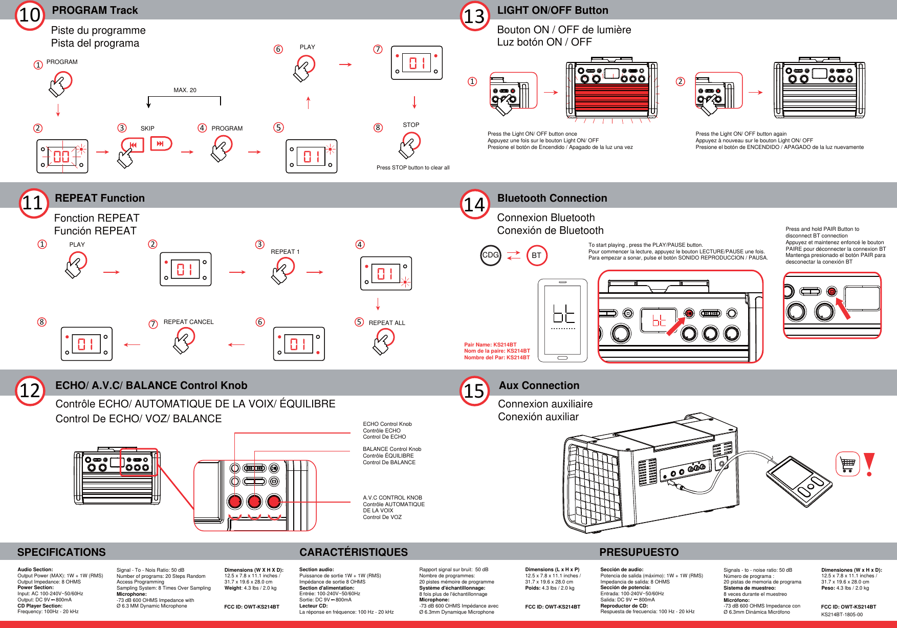 14PROGRAM Track10REPEAT Function11SPECIFICATIONSAudio Section:Output Power (MAX): 1W + 1W (RMS)Output Impedance: 8 OHMS Power Section:Input: AC 100-240V~50/60HzOutput: DC 9V    800mACD Player Section:Frequency: 100Hz - 20 kHzCARACTÉRISTIQUES PRESUPUESTOBluetooth ConnectionConnexion BluetoothConexión de Bluetooth13 LIGHT ON/OFF ButtonBouton ON / OFF de lumièreLuz botón ON / OFF15 Connexion auxiliaireConexión auxiliarAux ConnectionECHO/ A.V.C/ BALANCE Control Knob12 Contrôle ECHO/ AUTOMATIQUE DE LA VOIX/ ÉQUILIBRE Control De ECHO/ VOZ/ BALANCESection audio: Puissance de sortie 1W + 1W (RMS) Impédance de sortie 8 OHMSSection d&apos;alimentation:Entrée: 100-240V~50/60HzSortie: DC 9V    800mA  Lecteur CD:La réponse en fréquence: 100 Hz - 20 kHzRapport signal sur bruit:  50 dBNombre de programmes: 20 pistes mémoire de programmeSystème d&apos;échantillonnage: 8 fois plus de l&apos;échantillonnageMicrophone:-73 dB 600 OHMS Impédance avec Ø 6.3mm Dynamique MicrophoneSección de audio:Potencia de salida (máximo): 1W + 1W (RMS) Impedancia de salida: 8 OHMSSección de potencia:Entrada: 100-240V~50/60HzSalida: DC 9V     800mAReproductor de CD: Respuesta de frecuencia: 100 Hz - 20 kHzSignals - to - noise ratio: 50 dBNúmero de programa : 20 pistas de memoria de programaSistema de muestreo: 8 veces durante el muestreoMicrófono: -73 dB 600 OHMS Impedance conØ 6.3mm Dinámica MicrófonoSignal - To - Nois Ratio: 50 dBNumber of programs: 20 Steps RandomAccess Programming Sampling System: 8 Times Over Sampling Microphone: -73 dB 600 OHMS Impedance withØ 6.3 MM Dynamic MicrophoneDimensions (W X H X D):12.5 x 7.8 x 11.1 inches / 31.7 x 19.6 x 28.0 cmWeight: 4.3 lbs / 2.0 kgDimensions (L x H x P) 12.5 x 7.8 x 11.1 inches / 31.7 x 19.6 x 28.0 cmPoids: 4.3 lbs / 2.0 kgDimensiones (W x H x D): 12.5 x 7.8 x 11.1 inches / 31.7 x 19.6 x 28.0 cmPeso: 4.3 lbs / 2.0 kgBTCDGPiste du programmePista del programaFonction REPEATFunción REPEATECHO Control KnobContrôle ECHOControl De ECHOA.V.C CONTROL KNOBContrôle AUTOMATIQUE DE LA VOIXControl De VOZBALANCE Control KnobContrôle ÉQUILIBREControl De BALANCEFCC ID: OWT-KS214BT FCC ID: OWT-KS214BT FCC ID: OWT-KS214BTKS214BT-1805-00To start playing , press the PLAY/PAUSE button.Pour commencer la lecture, appuyez le bouton LECTURE/PAUSE une fois.Para empezar a sonar, pulse el botón SONIDO REPRODUCCION / PAUSA.1PROGRAMPLAYSTOP26 78Press STOP button to clear allPress and hold PAIR Button todisconnect BT connectionAppuyez et maintenez enfoncé le bouton PAIRE pour déconnecter la connexion BTMantenga presionado el botón PAIR para desconectar la conexión BT..........SKIP PROGRAMMAX. 203451REPEAT 1REPEAT CANCEL 623457PLAYREPEAT ALL1Press the Light ON/ OFF button onceAppuyez une fois sur le bouton Light ON/ OFFPresione el botón de Encendido / Apagado de la luz una vezPair Name: KS214BTNom de la paire: KS214BTNombre del Par: KS214BT2Press the Light ON/ OFF button againAppuyez à nouveau sur le bouton Light ON/ OFFPresione el botón de ENCENDIDO / APAGADO de la luz nuevamente8