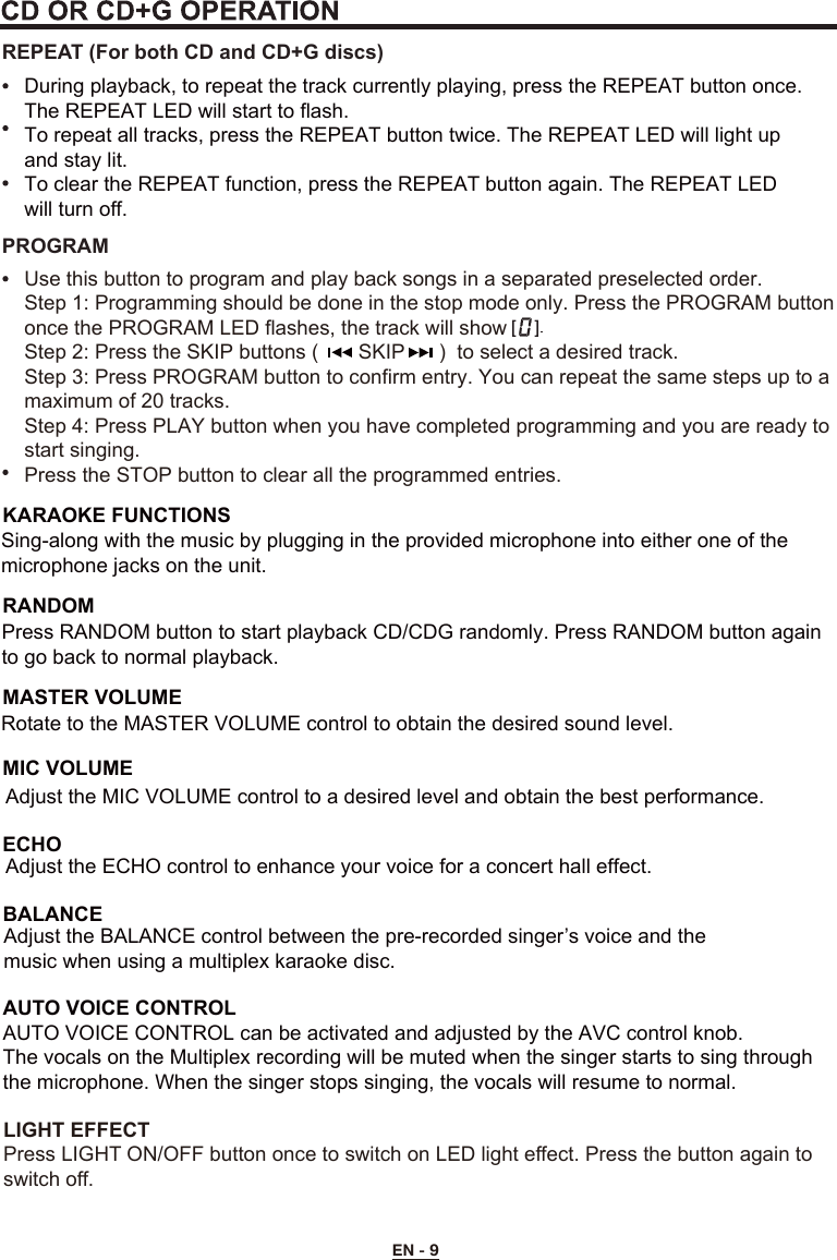 EN - 9LIGHT EFFECTPress LIGHT ON/OFF button once to switch on LED light effect. Press the button again to switch off.REPEAT (For both CD and CD+G discs)During playback, to repeat the track currently playing, press the REPEAT button once. The REPEAT LED will start to flash. To repeat all tracks, press the REPEAT button twice. The REPEAT LED will light up and stay lit.To clear the REPEAT function, press the REPEAT button again. The REPEAT LED will turn off.Use this button to program and play back songs in a separated preselected order.Step 1: Programming should be done in the stop mode only. Press the PROGRAM button once the PROGRAM LED flashes, the track will showStep 2: Press the SKIP buttons (       SKIP      )  to select a desired track.Step 3: Press PROGRAM button to confirm entry. You can repeat the same steps up to a maximum of 20 tracks.Step 4: Press PLAY button when you have completed programming and you are ready to start singing.Press the STOP button to clear all the programmed entries.PROGRAMBALANCEAdjust the BALANCE control between the pre-recorded singer’s voice and the music when using a multiplex karaoke disc.     AUTO VOICE CONTROLAUTO VOICE CONTROL can be activated and adjusted by the AVC control knob.The vocals on the Multiplex recording will be muted when the singer starts to sing through the microphone. When the singer stops singing, the vocals will resume to normal.MASTER VOLUMERANDOMMIC VOLUMEECHORotate to the MASTER VOLUME control to obtain the desired sound level. Press RANDOM button to start playback CD/CDG randomly. Press RANDOM button again to go back to normal playback.KARAOKE FUNCTIONSSing-along with the music by plugging in the provided microphone into either one of the microphone jacks on the unit.  Adjust the MIC VOLUME control to a desired level and obtain the best performance.Adjust the ECHO control to enhance your voice for a concert hall effect.