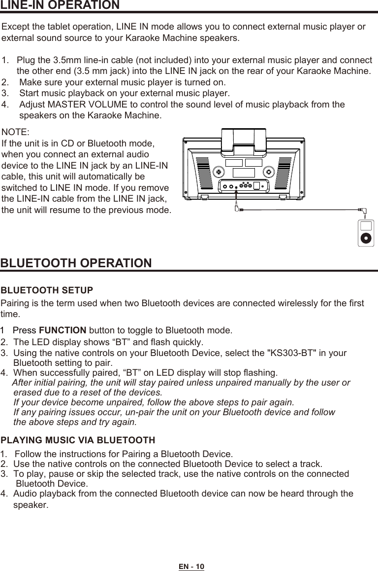 EN - 10LINE-IN OPERATIONBLUETOOTH OPERATIONExcept the tablet operation, LINE IN mode allows you to connect external music player or external sound source to your Karaoke Machine speakers.1.   Plug the 3.5mm line-in cable (not included) into your external music player and connect       the other end (3.5 mm jack) into the LINE IN jack on the rear of your Karaoke Machine.2.    Make sure your external music player is turned on.3.    Start music playback on your external music player.4.    Adjust MASTER VOLUME to control the sound level of music playback from the        speakers on the Karaoke Machine.2.  The LED display shows “BT” and flash quickly.3.  Using the native controls on your Bluetooth Device, select the &quot;KS303-BT&quot; in your     Bluetooth setting to pair.      4.  When successfully paired, “BT” on LED display will stop flashing.     After initial pairing, the unit will stay paired unless unpaired manually by the user or     erased due to a reset of the devices.     If your device become unpaired, follow the above steps to pair again.     If any pairing issues occur, un-pair the unit on your Bluetooth device and follow      the above steps and try again.BLUETOOTH SETUP1.  Follow the instructions for Pairing a Bluetooth Device.2.  Use the native controls on the connected Bluetooth Device to select a track.3.  To play, pause or skip the selected track, use the native controls on the connected      Bluetooth Device.  4.  Audio playback from the connected Bluetooth device can now be heard through the      speaker.PLAYING MUSIC VIA BLUETOOTHPairing is the term used when two Bluetooth devices are connected wirelessly for the first time.1 Press FUNCTION button to toggle to Bluetooth mode.NOTE:If the unit is in CD or Bluetooth mode, when you connect an external audio device to the LINE IN jack by an LINE-IN cable, this unit will automatically be switched to LINE IN mode. If you remove the LINE-IN cable from the LINE IN jack,the unit will resume to the previous mode.