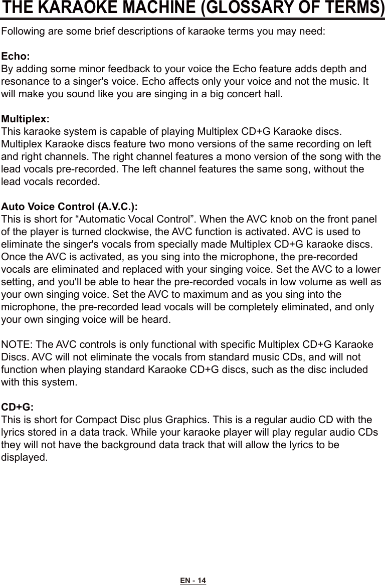 EN - 14THE KARAOKE MACHINE (GLOSSARY OF TERMS)Following are some brief descriptions of karaoke terms you may need:Echo:By adding some minor feedback to your voice the Echo feature adds depth and resonance to a singer&apos;s voice. Echo affects only your voice and not the music. It will make you sound like you are singing in a big concert hall.Multiplex:This karaoke system is capable of playing Multiplex CD+G Karaoke discs. Multiplex Karaoke discs feature two mono versions of the same recording on left and right channels. The right channel features a mono version of the song with the lead vocals pre-recorded. The left channel features the same song, without the lead vocals recorded.Auto Voice Control (A.V.C.):This is short for “Automatic Vocal Control”. When the AVC knob on the front panel of the player is turned clockwise, the AVC function is activated. AVC is used to eliminate the singer&apos;s vocals from specially made Multiplex CD+G karaoke discs. Once the AVC is activated, as you sing into the microphone, the pre-recorded vocals are eliminated and replaced with your singing voice. Set the AVC to a lower setting, and you&apos;ll be able to hear the pre-recorded vocals in low volume as well as your own singing voice. Set the AVC to maximum and as you sing into the microphone, the pre-recorded lead vocals will be completely eliminated, and only your own singing voice will be heard.NOTE: The AVC controls is only functional with specific Multiplex CD+G Karaoke Discs. AVC will not eliminate the vocals from standard music CDs, and will not function when playing standard Karaoke CD+G discs, such as the disc included with this system.CD+G:This is short for Compact Disc plus Graphics. This is a regular audio CD with the lyrics stored in a data track. While your karaoke player will play regular audio CDs they will not have the background data track that will allow the lyrics to be displayed.