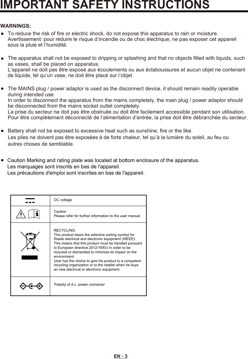 EN - 3To reduce the risk of fire or electric shock, do not expose this apparatus to rain or moisture.Avertissement: pour réduire le risque d’incendie ou de choc électrique, ne pas exposer cet appareil sous la pluie et l’humidité.The apparatus shall not be exposed to dripping or splashing and that no objects filled with liquids, such as vases, shall be placed on apparatus.L’appareil ne doit pas être exposé aux écoulements ou aux éclaboussures et aucun objet ne contenant de liquide, tel qu’un vase, ne doit être placé sur l’objet.The MAINS plug / power adaptor is used as the disconnect device, it should remain readily operable during intended use.In order to disconnect the apparatus from the mains completely, the main plug / power adaptor should be disconnected from the mains socket outlet completely.La prise du secteur ne doit pas être obstruée ou doit être facilement accessible pendant son utilisation. Pour être complètement déconnecté de l’alimentation d’entrée, la prise doit être débranchée du secteur.WARNINGS:Battery shall not be exposed to excessive heat such as sunshine, fire or the like.Les piles ne doivent pas être exposées à de forte chaleur, tel qu’à la lumière du soleil, au feu ou autres choses de semblable. IMPORTANT SAFETY INSTRUCTIONSCaution Marking and rating plate was located at bottom enclosure of the apparatus. Les marquages sont inscrits en bas de l&apos;appareil.Les précautions d&apos;emploi sont inscrites en bas de l&apos;appareil.DC voltageCaution Please refer for further information to the user manualRECYCLINGThis product bears the selective sorting symbol for Waste electrical and electronic equipment (WEEE). This means that this product must be handled pursuant to European directive 2012/19/EU in order to be recycled or dismantled to minimize its impact on the environment.User has the choice to give his product to a competent recycling organization or to the retailer when he buys an new electrical or electronic equipment.Polarity of d.c. power connector