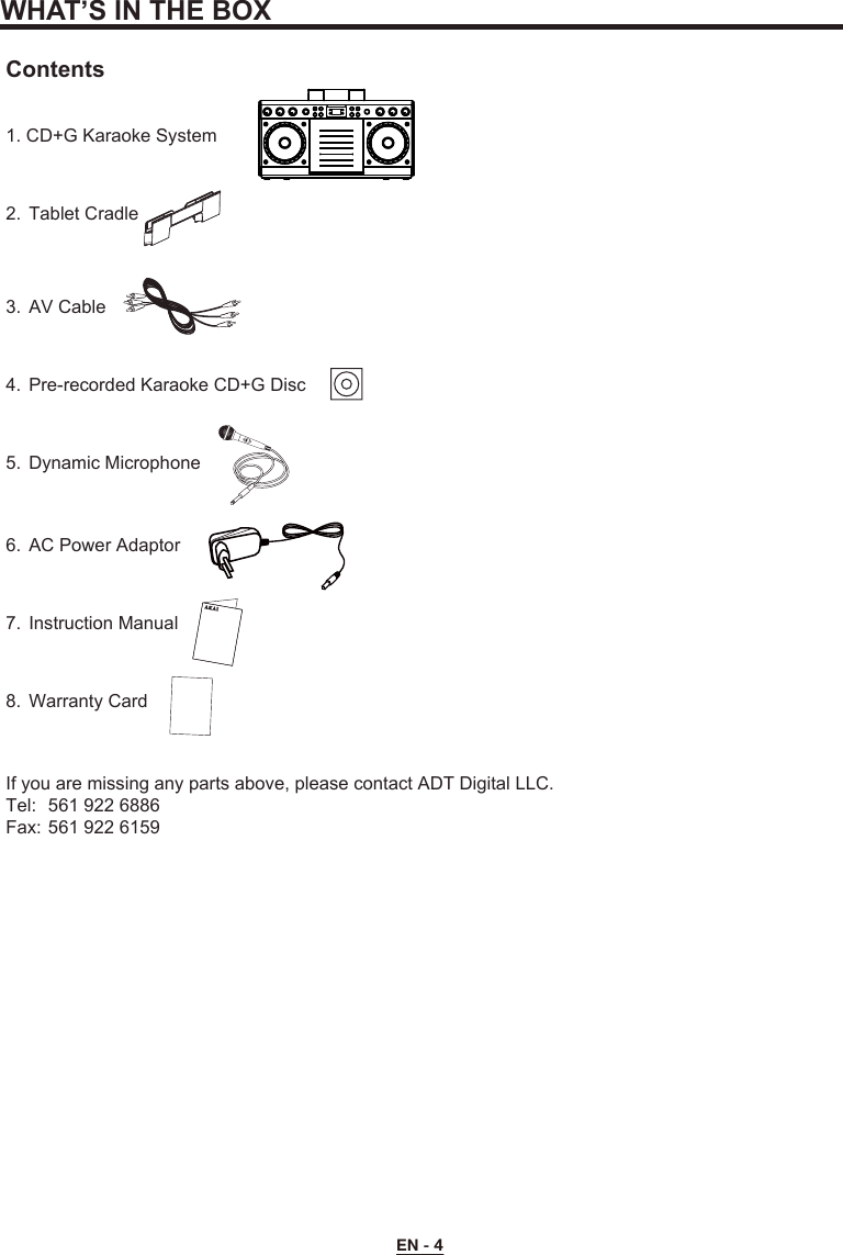 EN - 4WHAT’S IN THE BOXContents1. CD+G Karaoke System2.  Tablet Cradle3.  AV Cable4.  Pre-recorded Karaoke CD+G Disc5.  Dynamic Microphone6.  AC Power Adaptor7.  Instruction Manual8.  Warranty CardIf you are missing any parts above, please contact ADT Digital LLC.Tel:  561 922 6886Fax: 561 922 6159