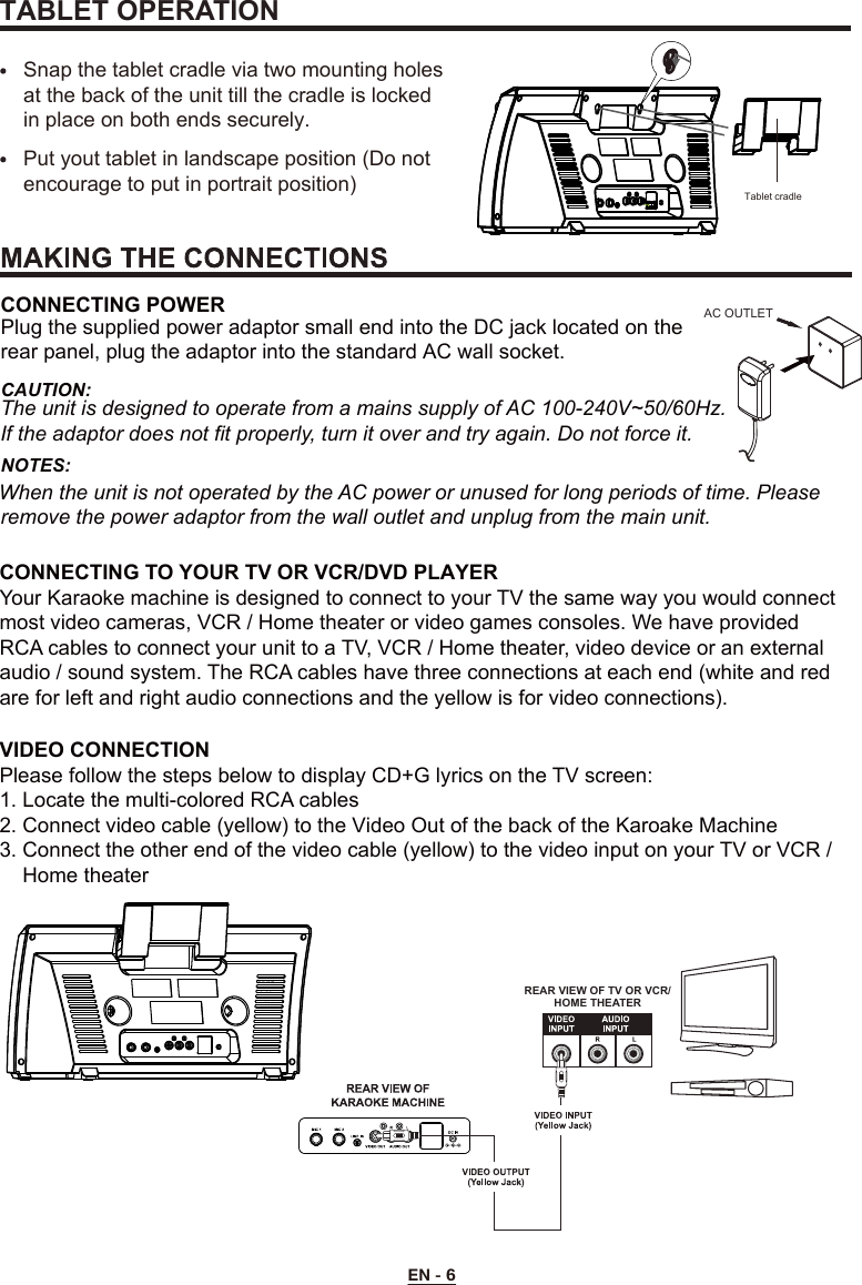 EN - 6REAR VIEW OF TV OR VCR/HOME THEATERCONNECTING TO YOUR TV OR VCR/DVD PLAYERYour Karaoke machine is designed to connect to your TV the same way you would connect most video cameras, VCR / Home theater or video games consoles. We have provided RCA cables to connect your unit to a TV, VCR / Home theater, video device or an external audio / sound system. The RCA cables have three connections at each end (white and red are for left and right audio connections and the yellow is for video connections).VIDEO CONNECTIONPlease follow the steps below to display CD+G lyrics on the TV screen:1. Locate the multi-colored RCA cables2. Connect video cable (yellow) to the Video Out of the back of the Karoake Machine3. Connect the other end of the video cable (yellow) to the video input on your TV or VCR /    Home theaterAC OUTLETCONNECTING POWERPlug the supplied power adaptor small end into the DC jack located on the rear panel, plug the adaptor into the standard AC wall socket. CAUTION: The unit is designed to operate from a mains supply of AC 100-240V~50/60Hz. If the adaptor does not fit properly, turn it over and try again. Do not force it. NOTES: When the unit is not operated by the AC power or unused for long periods of time. Please remove the power adaptor from the wall outlet and unplug from the main unit.Snap the tablet cradle via two mounting holes at the back of the unit till the cradle is locked in place on both ends securely.  Put yout tablet in landscape position (Do not encourage to put in portrait position)TABLET OPERATIONTablet cradle