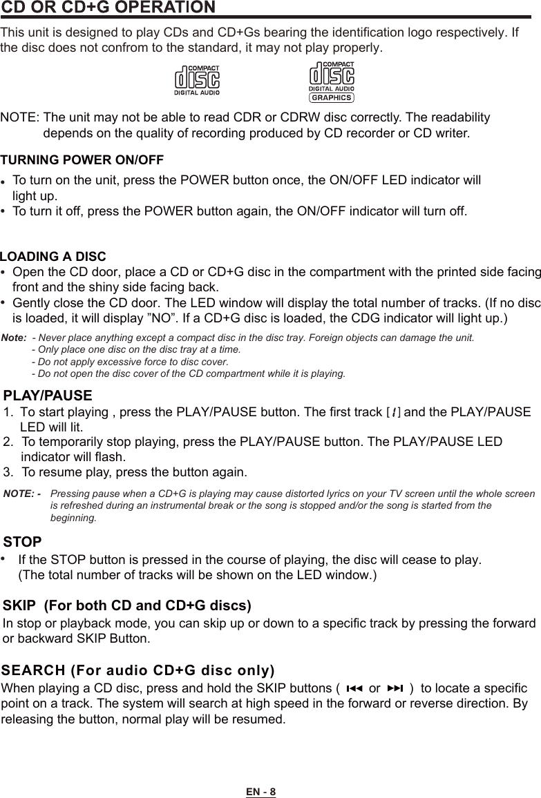 EN - 8NOTE: The unit may not be able to read CDR or CDRW disc correctly. The readability             depends on the quality of recording produced by CD recorder or CD writer. TURNING POWER ON/OFFThis unit is designed to play CDs and CD+Gs bearing the identification logo respectively. If the disc does not confrom to the standard, it may not play properly.To turn on the unit, press the POWER button once, the ON/OFF LED indicator will light up.To turn it off, press the POWER button again, the ON/OFF indicator will turn off.LOADING A DISCOpen the CD door, place a CD or CD+G disc in the compartment with the printed side facing front and the shiny side facing back.Gently close the CD door. The LED window will display the total number of tracks. (If no disc is loaded, it will display ”NO”. If a CD+G disc is loaded, the CDG indicator will light up.)Note:  - Never place anything except a compact disc in the disc tray. Foreign objects can damage the unit.           - Only place one disc on the disc tray at a time.           - Do not apply excessive force to disc cover.           - Do not open the disc cover of the CD compartment while it is playing.PLAY/PAUSE 1.  To start playing , press the PLAY/PAUSE button. The first track      and the PLAY/PAUSE LED will lit.2.  To temporarily stop playing, press the PLAY/PAUSE button. The PLAY/PAUSE LED      indicator will flash. 3.  To resume play, press the button again.STOP If the STOP button is pressed in the course of playing, the disc will cease to play.(The total number of tracks will be shown on the LED window.)NOTE: -   Pressing pause when a CD+G is playing may cause distorted lyrics on your TV screen until the whole screenis refreshed during an instrumental break or the song is stopped and/or the song is started from the beginning.   SKIP  (For both CD and CD+G discs)In stop or playback mode, you can skip up or down to a specific track by pressing the forward or backward SKIP Button.     SEARCH (For audio CD+G disc only)When playing a CD disc, press and hold the SKIP buttons (        or        )  to locate a specific point on a track. The system will search at high speed in the forward or reverse direction. By releasing the button, normal play will be resumed.  