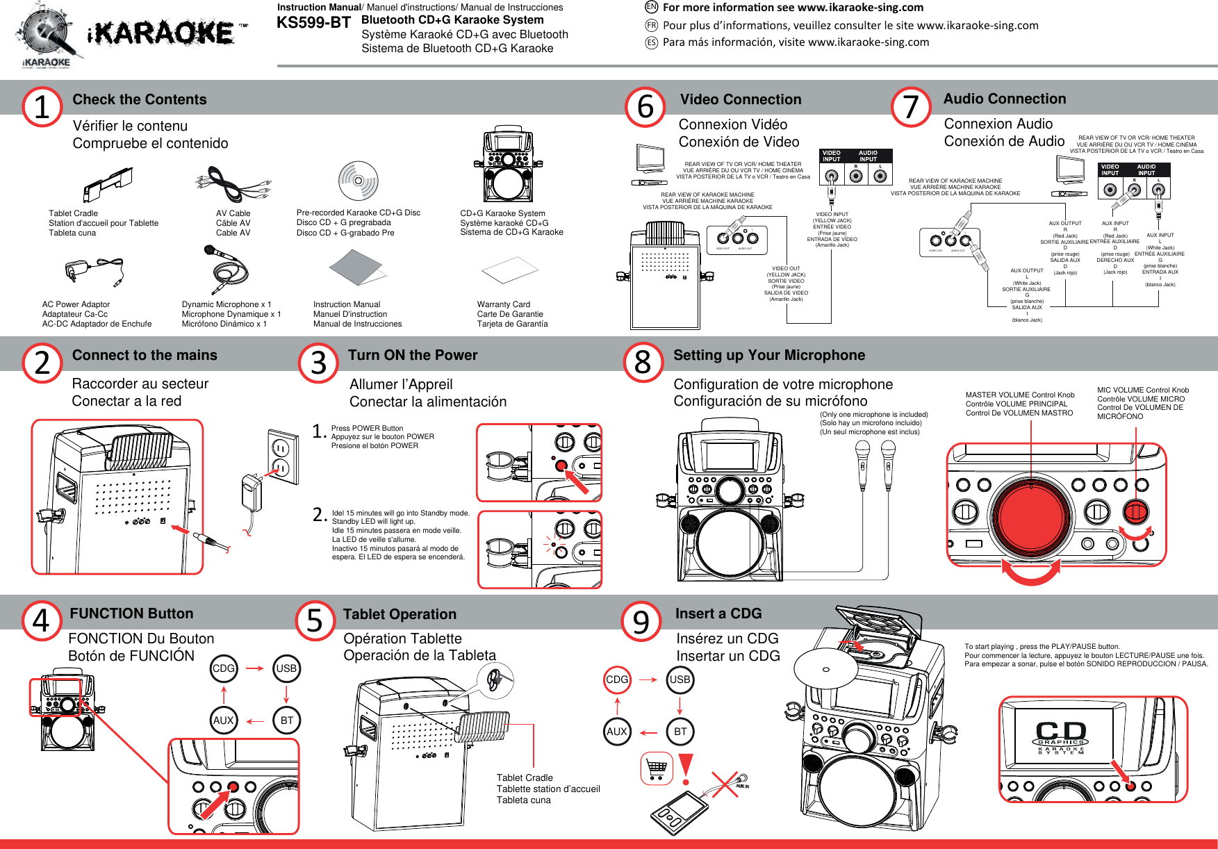 VIDEO OUT AUDIO OUTRLVIDEO OUT AUDIO OUTRLCheck the Contents1Connect to the mains2Turn ON the Power361.2.Vérifier le contenuCompruebe el contenidoRaccorder au secteurConectar a la red Allumer l’AppreilConectar la alimentación8Insert a CDG9Tablet CradleStation d&apos;accueil pour TabletteTableta cuna  AV CableCâble AVCable AVPre-recorded Karaoke CD+G DiscDisco CD + G pregrabadaDisco CD + G-grabado PreInstruction ManualManuel D&apos;instructionManual de InstruccionesWarranty CardCarte De GarantieTarjeta de GarantíaAC Power AdaptorAdaptateur Ca-CcAC-DC Adaptador de EnchufeDynamic Microphone x 1Microphone Dynamique x 1Micrófono Dinámico x 1CD+G Karaoke SystemSystème karaoké CD+GSistema de CD+G KaraokeIdel 15 minutes will go into Standby mode.Standby LED will light up.Idle 15 minutes passera en mode veille. La LED de veille s&apos;allume.Inactivo 15 minutos pasará al modo de espera. El LED de espera se encenderá.Press POWER ButtonAppuyez sur le bouton POWERPresione el botón POWERSetting up Your MicrophoneConfiguration de votre microphoneConfiguración de su micrófonoVideo ConnectionConnexion VidéoConexión de VideoREAR VIEW OF KARAOKE MACHINEVUE ARRIÈRE MACHINE KARAOKEVISTA POSTERIOR DE LA MÁQUINA DE KARAOKEREAR VIEW OF TV OR VCR/ HOME THEATERVUE ARRIÈRE DU OU VCR TV / HOME CINÉMAVISTA POSTERIOR DE LA TV o VCR / Teatro en Casa7Audio ConnectionConnexion AudioConexión de AudioREAR VIEW OF KARAOKE MACHINEVUE ARRIÈRE MACHINE KARAOKEVISTA POSTERIOR DE LA MÁQUINA DE KARAOKEREAR VIEW OF TV OR VCR/ HOME THEATERVUE ARRIÈRE DU OU VCR TV / HOME CINÉMAVISTA POSTERIOR DE LA TV o VCR / Teatro en CasaAUX INPUTR(Red Jack)ENTRÉE AUXILIAIRE D(prise rouge)DERECHO AUXD(Jack rojo)AUX OUTPUTR(Red Jack)SORTIE AUXILIAIRE D(prise rouge)SALIDA AUXD(Jack rojo)AUX OUTPUTL(White Jack)SORTIE AUXILIAIRE G(prise blanche)SALIDA AUXI(blanco Jack)AUX INPUTL(White Jack)ENTRÉE AUXILIAIRE G(prise blanche)ENTRADA AUXI(blanco Jack)Insérez un CDGInsertar un CDGMASTER VOLUME Control KnobContrôle VOLUME PRINCIPALControl De VOLUMEN MASTROMIC VOLUME Control KnobContrôle VOLUME MICROControl De VOLUMEN DE MICRÓFONO4 5 Tablet OperationOpération TabletteOperación de la TabletaTablet CradleTablette station d’accueilTableta cuna FUNCTION ButtonFONCTION Du BoutonBotón de FUNCIÓNVIDEO OUT(YELLOW JACK)SORTIE VIDEO(Prise jaune)SALIDA DE VIDEO(Amarillo Jack)VIDEO INPUT(YELLOW JACK)ENTRÉE VIDEO(Prise jaune)ENTRADA DE VÍDEO(Amarillo Jack)(Only one microphone is included)(Solo hay un microfono incluido)(Un seul microphone est inclus) To start playing , press the PLAY/PAUSE button.Pour commencer la lecture, appuyez le bouton LECTURE/PAUSE une fois.Para empezar a sonar, pulse el botón SONIDO REPRODUCCION / PAUSA.Bluetooth CD+G Karaoke SystemSystème Karaoké CD+G avec BluetoothSistema de Bluetooth CD+G KaraokeKS599-BTInstruction Manual/ Manuel d&apos;instructions/ Manual de Instrucciones ikaraoke-sing.comikaraoke-sing.comPara más información, visite www.ikaraoke-sing.comFRESENUSBBTAUXCDG USBBTAUXCDG