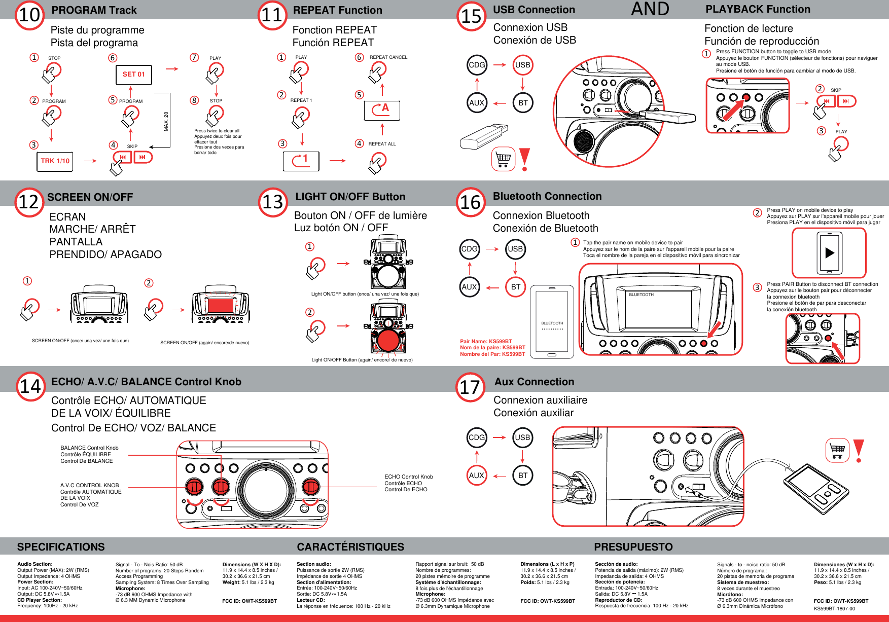 16PROGRAM Track10 REPEAT FunctionSCREEN ON/OFF1112SPECIFICATIONSAudio Section:Output Power (MAX): 2W (RMS)Output Impedance: 4 OHMS Power Section:Input: AC 100-240V~50/60HzOutput: DC 5.8V    1.5ACD Player Section:Frequency: 100Hz - 20 kHzCARACTÉRISTIQUES PRESUPUESTOBluetooth ConnectionConnexion BluetoothConexión de Bluetooth17 Connexion auxiliaireConexión auxiliarAux ConnectionLIGHT ON/OFF Button13Section audio: Puissance de sortie 2W (RMS) Impédance de sortie 4 OHMSSection d&apos;alimentation:Entrée: 100-240V~50/60HzSortie: DC 5.8V    1.5A  Lecteur CD:La réponse en fréquence: 100 Hz - 20 kHzRapport signal sur bruit:  50 dBNombre de programmes: 20 pistes mémoire de programmeSystème d&apos;échantillonnage: 8 fois plus de l&apos;échantillonnageMicrophone:-73 dB 600 OHMS Impédance avec Ø 6.3mm Dynamique MicrophoneSección de audio:Potencia de salida (máximo): 2W (RMS) Impedancia de salida: 4 OHMSSección de potencia:Entrada: 100-240V~50/60HzSalida: DC 5.8V     1.5AReproductor de CD: Respuesta de frecuencia: 100 Hz - 20 kHzSignals - to - noise ratio: 50 dBNúmero de programa : 20 pistas de memoria de programaSistema de muestreo: 8 veces durante el muestreoMicrófono: -73 dB 600 OHMS Impedance conØ 6.3mm Dinámica MicrófonoSignal - To - Nois Ratio: 50 dBNumber of programs: 20 Steps RandomAccess Programming Sampling System: 8 Times Over Sampling Microphone: -73 dB 600 OHMS Impedance withØ 6.3 MM Dynamic MicrophoneDimensions (W X H X D):11.9 x 14.4 x 8.5 inches / 30.2 x 36.6 x 21.5 cmWeight: 5.1 lbs / 2.3 kgDimensions (L x H x P) 11.9 x 14.4 x 8.5 inches / 30.2 x 36.6 x 21.5 cmPoids: 5.1 lbs / 2.3 kgDimensiones (W x H x D): 11.9 x 14.4 x 8.5 inches / 30.2 x 36.6 x 21.5 cmPeso: 5.1 lbs / 2.3 kgLight ON/OFF button (once/ una vez/ une fois que)12Light ON/OFF Button (again/ encore/ de nuevo)SCREEN ON/OFF (once/ una vez/ une fois que)Piste du programmePista del programa Fonction REPEATFunción REPEATECRAN MARCHE/ ARRÊTPANTALLA PRENDIDO/ APAGADOSCREEN ON/OFF (again/ encore/de nuevo)12Bouton ON / OFF de lumièreLuz botón ON / OFF14 ECHO/ A.V.C/ BALANCE Control KnobContrôle ECHO/ AUTOMATIQUE DE LA VOIX/ ÉQUILIBRE Control De ECHO/ VOZ/ BALANCEECHO Control KnobContrôle ECHOControl De ECHOA.V.C CONTROL KNOBContrôle AUTOMATIQUE DE LA VOIXControl De VOZBALANCE Control KnobContrôle ÉQUILIBREControl De BALANCE15 AND11SKIP22PLAY33PLAYBACK FunctionPress FUNCTION button to toggle to USB mode.Appuyez le bouton FUNCTION (sélecteur de fonctions) pour naviguer au mode USB.Presione el botón de función para cambiar al modo de USB.Fonction de lectureFunción de reproducciónFCC ID: OWT-KS599BT FCC ID: OWT-KS599BT FCC ID: OWT-KS599BTKS599BT-1807-00Tap the pair name on mobile device to pairPress PLAY on mobile device to playAppuyez sur PLAY sur l&apos;appareil mobile pour jouerPresiona PLAY en el dispositivo móvil para jugarAppuyez sur le nom de la paire sur l&apos;appareil mobile pour la paireToca el nombre de la pareja en el dispositivo móvil para sincronizarUSB ConnectionConnexion USBConexión de USB2PROGRAMSKIPPROGRAMPLAYMAX. 20STOP3456781STOPPress twice to clear allAppuyez deux fois pour effacer toutPresione dos veces para borrar todo1REPEAT CANCEL23456PLAYREPEAT 1REPEAT ALL..........TRK 1/10SET 011APair Name: KS599BTNom de la paire: KS599BTNombre del Par: KS599BTPress PAIR Button to disconnect BT connectionAppuyez sur le bouton pair pour déconnecter la connexion bluetoothPresione el botón de par para desconectar la conexión bluetoothBLUETOOTHBLUETOOTHUSBBTAUXCDGUSBBTAUXCDGUSBBTAUXCDG