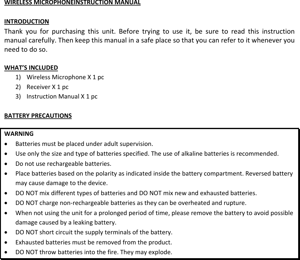 WIRELESSMICROPHONEINSTRUCTIONMANUALINTRODUCTIONThankyouforpurchasingthisunit.Beforetryingtouseit,besuretoreadthisinstructionmanualcarefully.Thenkeepthismanualinasafeplacesothatyoucanrefertoitwheneveryouneedtodoso.WHAT’SINCLUDED1) WirelessMicrophoneX1pc2) ReceiverX1pc3) InstructionManualX1pcBATTERYPRECAUTIONSWARNING Batteriesmustbeplacedunderadultsupervision. Useonlythesizeandtypeofbatteriesspecified.Theuseofalkalinebatteriesisrecommended. Donotuserechargeablebatteries. Placebatteriesbasedonthepolarityasindicatedinsidethebatterycompartment.Reversedbatterymaycausedamagetothedevice. DONOTmixdifferenttypesofbatteriesandDONOTmixnewandexhaustedbatteries. DONOTchargenon‐rechargeablebatteriesastheycanbeoverheatedandrupture. Whennotusingtheunitforaprolongedperiodoftime,pleaseremovethebatterytoavoidpossibledamagecausedbyaleakingbattery. DONOTshortcircuitthesupplyterminalsofthebattery. Exhaustedbatteriesmustberemovedfromtheproduct. DONOTthrowbatteriesintothefire.Theymayexplode.