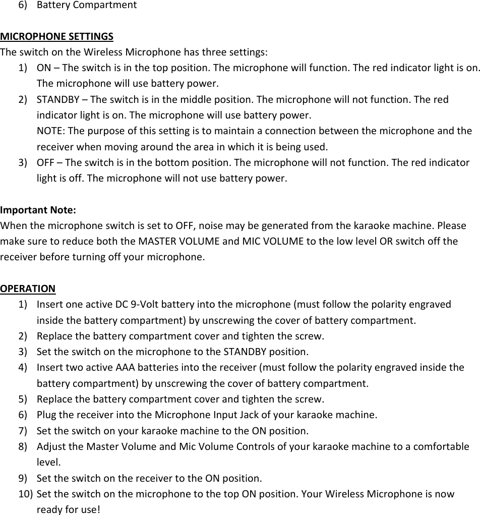6) BatteryCompartmentMICROPHONESETTINGSTheswitchontheWirelessMicrophonehasthreesettings:1) ON–Theswitchisinthetopposition.Themicrophonewillfunction.Theredindicatorlightison.Themicrophonewillusebatterypower.2) STANDBY–Theswitchisinthemiddleposition.Themicrophonewillnotfunction.Theredindicatorlightison.Themicrophonewillusebatterypower.NOTE:Thepurposeofthissettingistomaintainaconnectionbetweenthemicrophoneandthereceiverwhenmovingaroundtheareainwhichitisbeingused.3) OFF–Theswitchisinthebottomposition.Themicrophonewillnotfunction.Theredindicatorlightisoff.Themicrophonewillnotusebatterypower.ImportantNote:WhenthemicrophoneswitchissettoOFF,noisemaybegeneratedfromthekaraokemachine.PleasemakesuretoreduceboththeMASTERVOLUMEandMICVOLUMEtothelowlevelORswitchoffthereceiverbeforeturningoffyourmicrophone.OPERATION1) InsertoneactiveDC9‐Voltbatteryintothemicrophone(mustfollowthepolarityengravedinsidethebatterycompartment)byunscrewingthecoverofbatterycompartment.2) Replacethebatterycompartmentcoverandtightenthescrew.3) SettheswitchonthemicrophonetotheSTANDBYposition.4) InserttwoactiveAAAbatteriesintothereceiver(mustfollowthepolarityengravedinsidethebatterycompartment)byunscrewingthecoverofbatterycompartment.5) Replacethebatterycompartmentcoverandtightenthescrew.6) PlugthereceiverintotheMicrophoneInputJackofyourkaraokemachine.7) SettheswitchonyourkaraokemachinetotheONposition.8) AdjusttheMasterVolumeandMicVolumeControlsofyourkaraokemachinetoacomfortablelevel.9) SettheswitchonthereceivertotheONposition.10) SettheswitchonthemicrophonetothetopONposition.YourWirelessMicrophoneisnowreadyforuse!