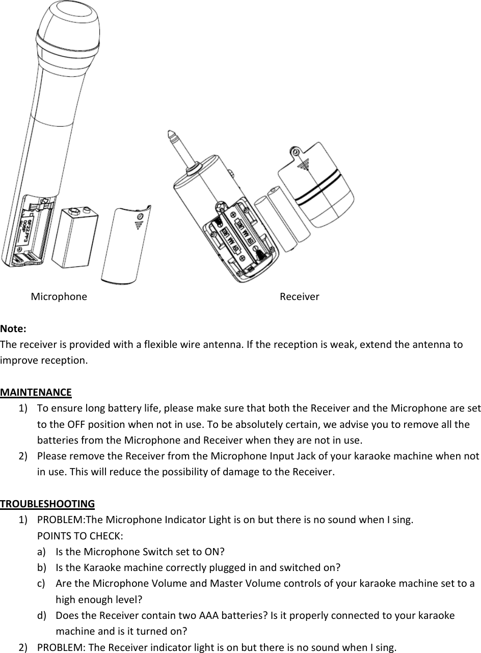 MicrophoneReceiverNote:Thereceiverisprovidedwithaflexiblewireantenna.Ifthereceptionisweak,extendtheantennatoimprovereception.MAINTENANCE1) Toensurelongbatterylife,pleasemakesurethatboththeReceiverandtheMicrophonearesettotheOFFpositionwhennotinuse.Tobeabsolutelycertain,weadviseyoutoremoveallthebatteriesfromtheMicrophoneandReceiverwhentheyarenotinuse.2) PleaseremovetheReceiverfromtheMicrophoneInputJackofyourkaraokemachinewhennotinuse.ThiswillreducethepossibilityofdamagetotheReceiver.TROUBLESHOOTING1) PROBLEM:TheMicrophoneIndicatorLightisonbutthereisnosoundwhenIsing.POINTSTOCHECK:a) IstheMicrophoneSwitchsettoON?b) IstheKaraokemachinecorrectlypluggedinandswitchedon?c) AretheMicrophoneVolumeandMasterVolumecontrolsofyourkaraokemachinesettoahighenoughlevel?d) DoestheReceivercontaintwoAAAbatteries?Isitproperlyconnectedtoyourkaraokemachineandisitturnedon?2) PROBLEM:TheReceiverindicatorlightisonbutthereisnosoundwhenIsing.