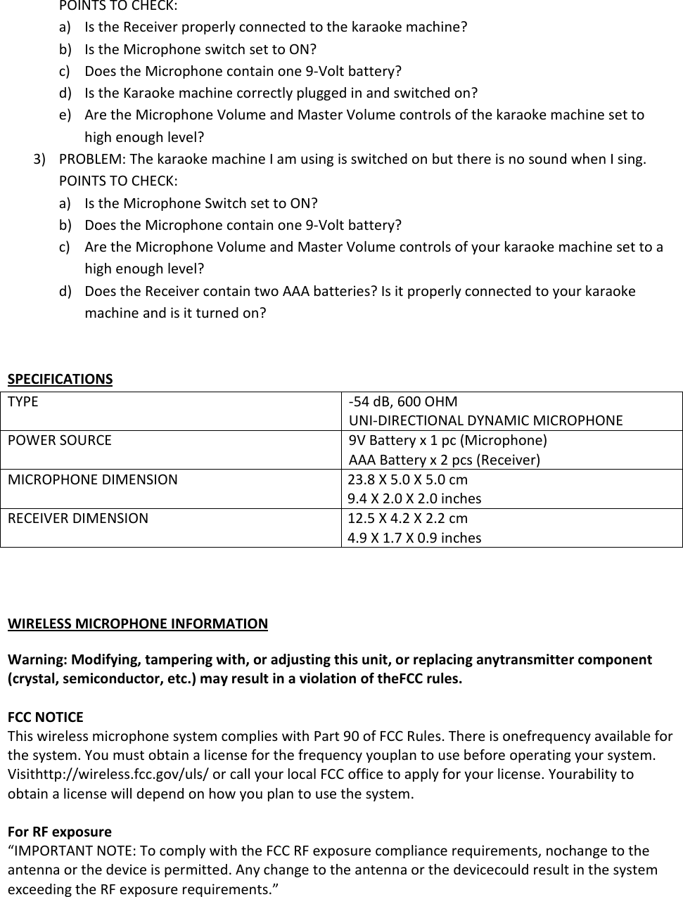 POINTSTOCHECK:a) IstheReceiverproperlyconnectedtothekaraokemachine?b) IstheMicrophoneswitchsettoON?c) DoestheMicrophonecontainone9‐Voltbattery?d) IstheKaraokemachinecorrectlypluggedinandswitchedon?e) AretheMicrophoneVolumeandMasterVolumecontrolsofthekaraokemachinesettohighenoughlevel?3) PROBLEM:ThekaraokemachineIamusingisswitchedonbutthereisnosoundwhenIsing.POINTSTOCHECK:a) IstheMicrophoneSwitchsettoON?b) DoestheMicrophonecontainone9‐Voltbattery?c) AretheMicrophoneVolumeandMasterVolumecontrolsofyourkaraokemachinesettoahighenoughlevel?d) DoestheReceivercontaintwoAAAbatteries?Isitproperlyconnectedtoyourkaraokemachineandisitturnedon?SPECIFICATIONSTYPE‐54dB,600OHMUNI‐DIRECTIONALDYNAMICMICROPHONEPOWERSOURCE9VBatteryx1pc(Microphone)AAABatteryx2pcs(Receiver)MICROPHONEDIMENSION23.8X5.0X5.0cm9.4X2.0X2.0inchesRECEIVERDIMENSION12.5X4.2X2.2cm4.9X1.7X0.9inchesWIRELESSMICROPHONEINFORMATIONWarning:Modifying,tamperingwith,oradjustingthisunit,orreplacinganytransmittercomponent(crystal,semiconductor,etc.)mayresultinaviolationoftheFCCrules.FCCNOTICEThiswirelessmicrophonesystemcomplieswithPart90ofFCCRules.Thereisonefrequencyavailableforthesystem.Youmustobtainalicenseforthefrequencyyouplantousebeforeoperatingyoursystem.Visithttp://wireless.fcc.gov/uls/orcallyourlocalFCCofficetoapplyforyourlicense.Yourabilitytoobtainalicensewilldependonhowyouplantousethesystem.ForRFexposure“IMPORTANTNOTE:TocomplywiththeFCCRFexposurecompliancerequirements,nochangetotheantennaorthedeviceispermitted.AnychangetotheantennaorthedevicecouldresultinthesystemexceedingtheRFexposurerequirements.”