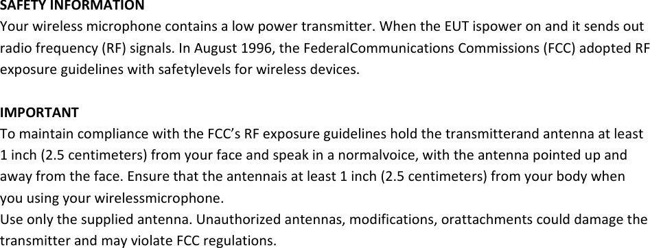 SAFETYINFORMATIONYourwirelessmicrophonecontainsalowpowertransmitter.WhentheEUTispoweronanditsendsoutradiofrequency(RF)signals.InAugust1996,theFederalCommunicationsCommissions(FCC)adoptedRFexposureguidelineswithsafetylevelsforwirelessdevices.IMPORTANTTomaintaincompliancewiththeFCC’sRFexposureguidelinesholdthetransmitterandantennaatleast1inch(2.5centimeters)fromyourfaceandspeakinanormalvoice,withtheantennapointedupandawayfromtheface.Ensurethattheantennaisatleast1inch(2.5centimeters)fromyourbodywhenyouusingyourwirelessmicrophone.Useonlythesuppliedantenna.Unauthorizedantennas,modifications,orattachmentscoulddamagethetransmitterandmayviolateFCCregulations.