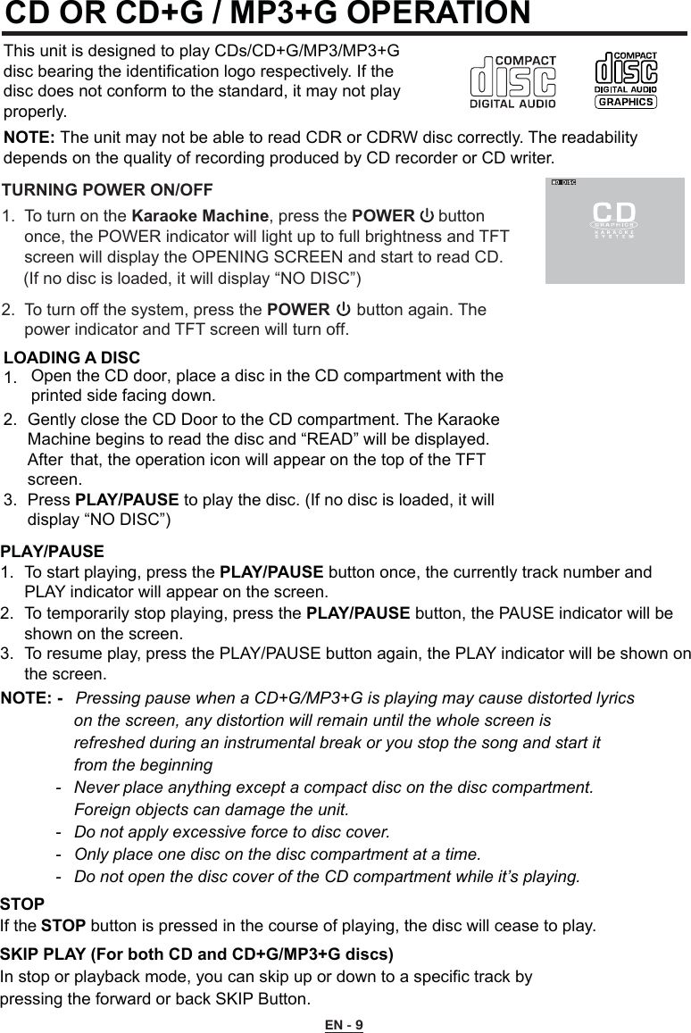 CD OR CD+G / MP3+G OPERATIONThis unit is designed to play CDs/CD+G/MP3/MP3+G disc bearing the identification logo respectively. If the disc does not conform to the standard, it may not play properly.NOTE: The unit may not be able to read CDR or CDRW disc correctly. The readability depends on the quality of recording produced by CD recorder or CD writer.LOADING A DISC1. 2.  Gently close the CD Door to the CD compartment. The Karaoke    Machine begins to read the disc and “READ” will be displayed.    After  that, the operation icon will appear on the top of the TFT    screen.3.  Press PLAY/PAUSE to play the disc. (If no disc is loaded, it will    display “NO DISC”)STOP If the STOP button is pressed in the course of playing, the disc will cease to play.SKIP PLAY (For both CD and CD+G/MP3+G discs)In stop or playback mode, you can skip up or down to a specific track by     pressing the forward or back SKIP Button.PLAY/PAUSE 1.  To start playing, press the PLAY/PAUSE button once, the currently track number and      PLAY indicator will appear on the screen. 2.  To temporarily stop playing, press the PLAY/PAUSE button, the PAUSE indicator will be    shown on the screen. 3.  To resume play, press the PLAY/PAUSE button again, the PLAY indicator will be shown on    the screen.NOTE: -   Pressing pause when a CD+G/MP3+G is playing may cause distorted lyrics      on the screen, any distortion will remain until the whole screen is        refreshed during an instrumental break or you stop the song and start it      from the beginning  -   Never place anything except a compact disc on the disc compartment.       Foreign objects can damage the unit.  -  Do not apply excessive force to disc cover.  -  Only place one disc on the disc compartment at a time.  -  Do not open the disc cover of the CD compartment while it’s playing.EN - 9TURNING POWER ON/OFF1.  To turn on the Karaoke Machine, press the POWER     button     once, the POWER indicator will light up to full brightness and TFT 2.  To turn off the system, press the POWER  button again. The  power indicator and TFT screen will turn off.screen will display the OPENING SCREEN and start to read CD. (If no disc is loaded, it will display “NO DISC”)    Open the CD door, place a disc in the CD compartment with the printed side facing down.  