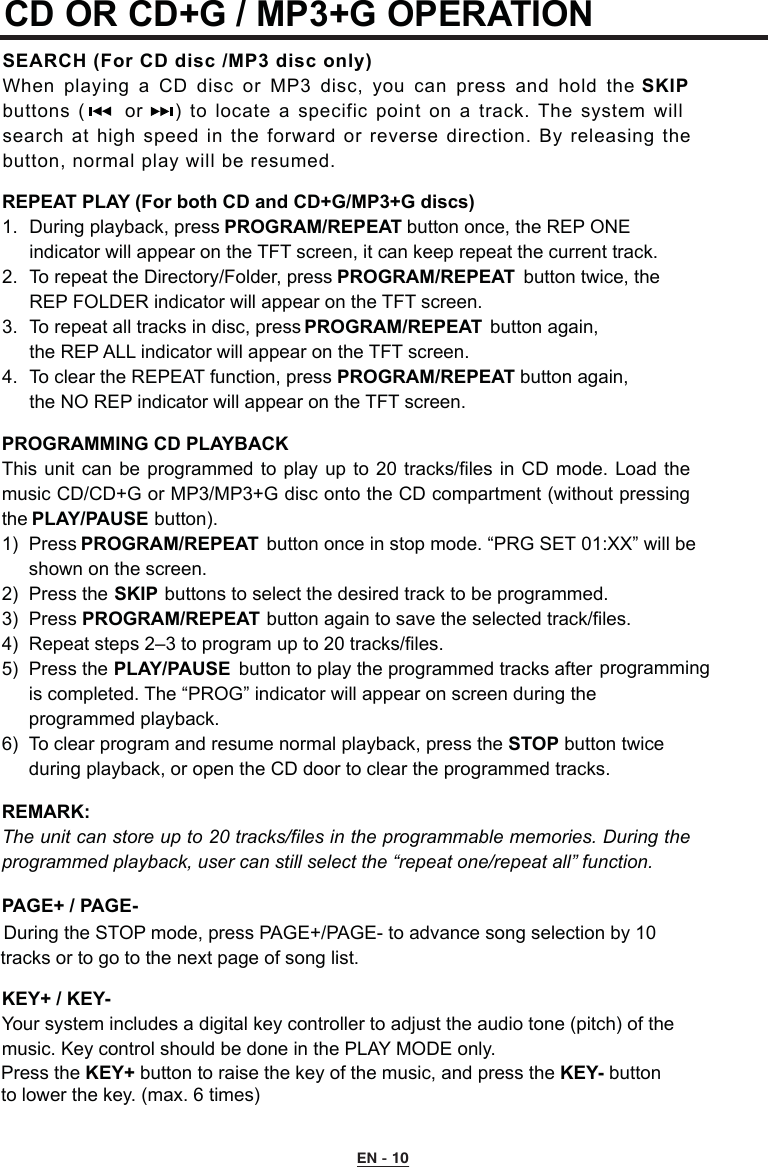 CD OR CD+G / MP3+G OPERATION SEARCH (For CD disc /MP3 disc only)When playing  a  CD disc or MP3  disc,  you  can  press and  hold the SKIP buttons  (     or    )  to locate  a  specific point on a track.  The  system will search at high speed in the forward or  reverse  direction.  By releasing  the button, normal play will be resumed.REPEAT PLAY (For both CD and CD+G/MP3+G discs)1.  During playback, press PROGRAM/REPEAT button once, the REP ONE      indicator will appear on the TFT screen, it can keep repeat the current track.2.  To repeat the Directory/Folder, press PROGRAM/REPEAT  button twice, the      REP FOLDER indicator will appear on the TFT screen.3.  To repeat all tracks in disc, press PROGRAM/REPEAT  button again,  the REP ALL indicator will appear on the TFT screen.4.  To clear the REPEAT function, press PROGRAM/REPEAT button again,   the NO REP indicator will appear on the TFT screen.PROGRAMMING CD PLAYBACKThis unit can  be programmed to play  up  to 20 tracks/files  in  CD mode. Load the music CD/CD+G or MP3/MP3+G disc onto the CD compartment (without pressing the PLAY/PAUSE button).1)  Press PROGRAM/REPEAT  button once in stop mode. “PRG SET 01:XX” will be           shown on the screen.2)  Press the SKIP buttons to select the desired track to be programmed.3)  Press PROGRAM/REPEAT button again to save the selected track/files.4)  Repeat steps 2–3 to program up to 20 tracks/files.5)  Press the PLAY/PAUSE  button to play the programmed tracks after         is completed. The “PROG” indicator will appear on screen during the     programmed playback. 6)  To clear program and resume normal playback, press the STOP button twice      during playback, or open the CD door to clear the programmed tracks.REMARK:   The unit can store up to 20 tracks/files in the programmable memories. During the programmed playback, user can still select the “repeat one/repeat all” function.PAGE+ / PAGE-During the STOP mode, press PAGE+/PAGE- to advance song selection by 10    tracks or to go to the next page of song list.KEY+ / KEY-Your system includes a digital key controller to adjust the audio tone (pitch) of the  music. Key control should be done in the PLAY MODE only. Press the KEY+ button to raise the key of the music, and press the KEY- button to lower the key. (max. 6 times)    programmingEN - 10