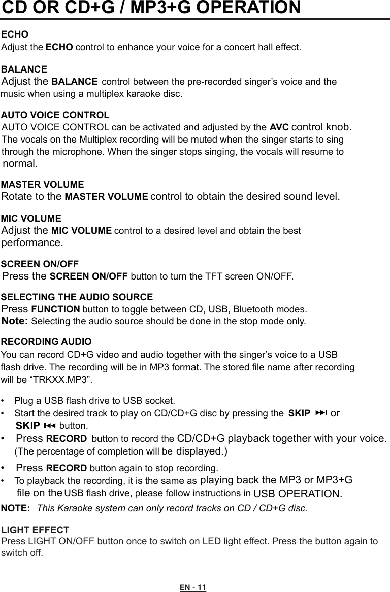 CD OR CD+G / MP3+G OPERATION  ECHOAdjust the ECHO control to enhance your voice for a concert hall effect.BALANCE Adjust the BALANCE  control between the pre-recorded singer’s voice and the    music when using a multiplex karaoke disc. AUTO VOICE CONTROL  AUTO VOICE CONTROL can be activated and adjusted by the AVC control knob.    The vocals on the Multiplex recording will be muted when the singer starts to sing    through the microphone. When the singer stops singing, the vocals will resume to    normal.MASTER VOLUME  Rotate to the MASTER VOLUME control to obtain the desired sound level.MIC VOLUME    Adjust the MIC VOLUME control to a desired level and obtain the best      performance.SCREEN ON/OFF  Press the SCREEN ON/OFF button to turn the TFT screen ON/OFF.SELECTING THE AUDIO SOURCE  Press FUNCTION button to toggle between CD, USB, Bluetooth modes. Note: Selecting the audio source should be done in the stop mode only.RECORDING AUDIOYou can record CD+G video and audio together with the singer’s voice to a USB  flash drive. The recording will be in MP3 format. The stored file name after recording  will be “TRKXX.MP3”.•  Plug a USB flash drive to USB socket.•  Start the desired track to play on CD/CD+G disc by pressing the   SKIP       or SKIP        button.•  Press RECORD button to record the CD/CD+G playback together with your voice.       (The percentage of completion will be  displayed.)•  Press RECORD button again to stop recording.•  To playback the recording, it is the same as    playing back the MP3 or MP3+G   USB flash drive, please follow instructions in    USB OPERATION.NOTE:  This Karaoke system can only record tracks on CD / CD+G disc.EN - 11file on the  LIGHT EFFECTPress LIGHT ON/OFF button once to switch on LED light effect. Press the button again to switch off.