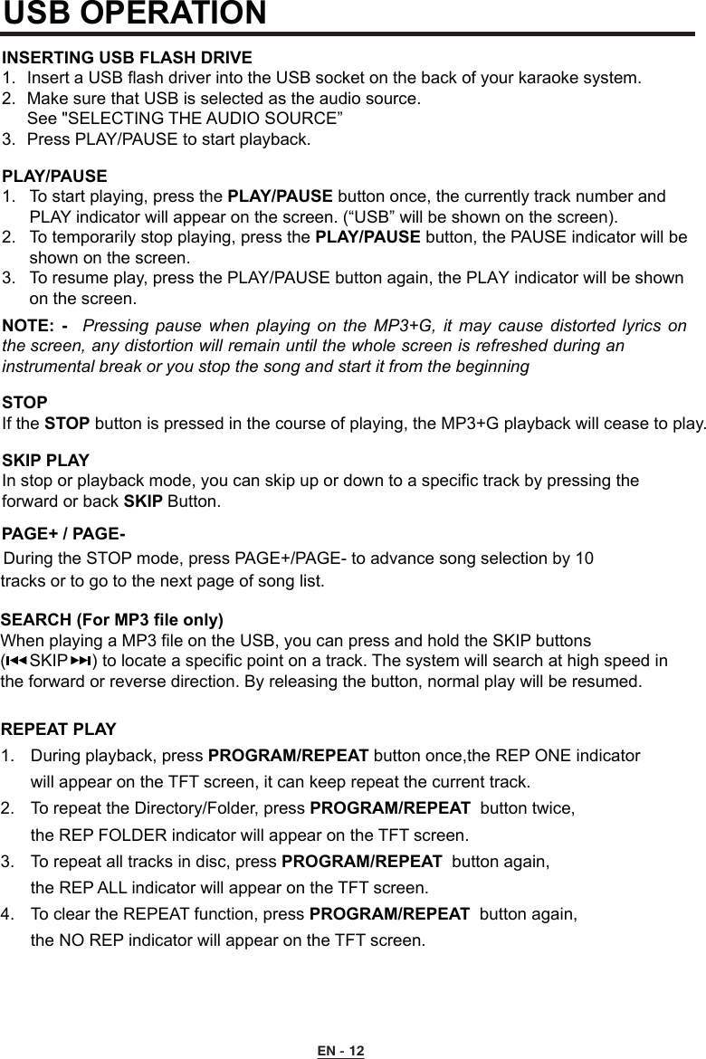 PAGE+ / PAGE-During the STOP mode, press PAGE+/PAGE- to advance song selection by 10    tracks or to go to the next page of song list.EN - 12REPEAT PLAY 1.  During playback, press PROGRAM/REPEAT button once,the REP ONE indicator  will appear on the TFT screen, it can keep repeat the current track.2.  To repeat the Directory/Folder, press PROGRAM/REPEAT  button twice,  the REP FOLDER indicator will appear on the TFT screen.3.  To repeat all tracks in disc, press PROGRAM/REPEAT  button again,  the REP ALL indicator will appear on the TFT screen.4.  To clear the REPEAT function, press PROGRAM/REPEAT  button again,  the NO REP indicator will appear on the TFT screen.USB OPERATIONINSERTING USB FLASH DRIVE1.  Insert a USB flash driver into the USB socket on the back of your karaoke system.2.  Make sure that USB is selected as the audio source.  See &quot;SELECTING THE AUDIO SOURCE”3.  Press PLAY/PAUSE to start playback.PLAY/PAUSE 1.  To start playing, press the PLAY/PAUSE button once, the currently track number and      PLAY indicator will appear on the screen. (“USB” will be shown on the screen).2.  To temporarily stop playing, press the PLAY/PAUSE button, the PAUSE indicator will be    shown on the screen. 3.  To resume play, press the PLAY/PAUSE button again, the PLAY indicator will be shown    on the screen.STOP If the STOP button is pressed in the course of playing, the MP3+G playback will cease to play.SKIP PLAY In stop or playback mode, you can skip up or down to a specific track by pressing the  forward or back SKIP Button.NOTE:  -  Pressing  pause  when  playing  on  the  MP3+G,  it  may  cause  distorted  lyrics  on the screen, any distortion will remain until the whole screen is refreshed during an instrumental break or you stop the song and start it from the beginningSEARCH (For MP3 file only)When playing a MP3 file on the USB, you can press and hold the SKIP buttons (     SKIP     ) to locate a specific point on a track. The system will search at high speed inthe forward or reverse direction. By releasing the button, normal play will be resumed.