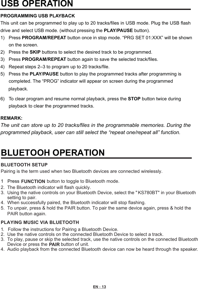 USB OPERATION PROGRAMMING USB PLAYBACKThis unit can be programmed to play up to 20 tracks/files in USB mode. Plug the USB flash drive and select USB mode. (without pressing the PLAY/PAUSE button).1)  Press PROGRAM/REPEAT button once in stop mode. “PRG SET 01:XXX” will be shown      on the screen.2)  Press the SKIP buttons to select the desired track to be programmed.3)  Press PROGRAM/REPEAT button again to save the selected track/files.4)  Repeat steps 2–3 to program up to 20 tracks/file.5)  Press the PLAY/PAUSE button to play the programmed tracks after programming is     completed. The “PROG” indicator will appear on screen during the programmed6)  To clear program and resume normal playback, press the STOP button twice during      playback to clear the programmed tracks.REMARK:  The unit can store up to 20 tracks/files in the programmable memories. During the programmed playback, user can still select the “repeat one/repeat all” function.EN - 13playback. 2.  The Bluetooth indicator will flash quickly. 3.  Using the native controls on your Bluetooth Device, select the &quot; KS780BT&quot; in your Bluetooth     setting to pair.      4.  When successfully paired, the Bluetooth indicator will stop flashing.     5.  To unpair, press &amp; hold the PAIR button. To pair the same device again, press &amp; hold the     PAIR button again.BLUETOOTH SETUP1.  Follow the instructions for Pairing a Bluetooth Device.2.  Use the native controls on the connected Bluetooth Device to select a track.3.  To play, pause or skip the selected track, use the native controls on the connected Bluetooth     Device or press the   button of unit.4.  Audio playback from the connected Bluetooth device can now be heard through the speaker.PLAYING MUSIC VIA BLUETOOTHPairing is the term used when two Bluetooth devices are connected wirelessly.BLUETOOH OPERATION 1 Press   FUNCTION button to toggle to Bluetooth mode.PAIR 