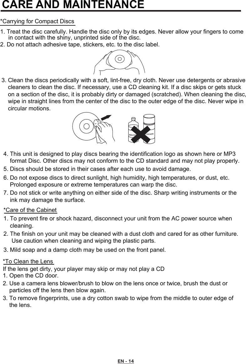 EN - 14CARE AND MAINTENANCE*Carrying for Compact Discs1. Treat the disc carefully. Handle the disc only by its edges. Never allow your fingers to come      in contact with the shiny, unprinted side of the disc.2. Do not attach adhesive tape, stickers, etc. to the disc label.3. Clean the discs periodically with a soft, lint-free, dry cloth. Never use detergents or abrasive     cleaners to clean the disc. If necessary, use a CD cleaning kit. If a disc skips or gets stuck     on a section of the disc, it is probably dirty or damaged (scratched). When cleaning the disc,     wipe in straight lines from the center of the disc to the outer edge of the disc. Never wipe in     circular motions. 4. This unit is designed to play discs bearing the identification logo as shown here or MP3     format Disc. Other discs may not conform to the CD standard and may not play properly.5. Discs should be stored in their cases after each use to avoid damage.6. Do not expose discs to direct sunlight, high humidity, high temperatures, or dust, etc.     Prolonged exposure or extreme temperatures can warp the disc.7. Do not stick or write anything on either side of the disc. Sharp writing instruments or the     ink may damage the surface. *Care of the Cabinet1. To prevent fire or shock hazard, disconnect your unit from the AC power source when     cleaning.2. The finish on your unit may be cleaned with a dust cloth and cared for as other furniture.      Use caution when cleaning and wiping the plastic parts.3. Mild soap and a damp cloth may be used on the front panel.*To Clean the LensIf the lens get dirty, your player may skip or may not play a CD1. Open the CD door.2. Use a camera lens blower/brush to blow on the lens once or twice, brush the dust or     particles off the lens then blow again.3. To remove fingerprints, use a dry cotton swab to wipe from the middle to outer edge of     the lens.