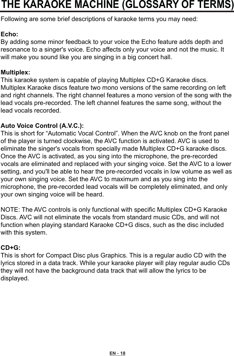 THE KARAOKE MACHINE (GLOSSARY OF TERMS)Following are some brief descriptions of karaoke terms you may need:Echo:By adding some minor feedback to your voice the Echo feature adds depth and resonance to a singer&apos;s voice. Echo affects only your voice and not the music. It will make you sound like you are singing in a big concert hall.Multiplex:This karaoke system is capable of playing Multiplex CD+G Karaoke discs. Multiplex Karaoke discs feature two mono versions of the same recording on left and right channels. The right channel features a mono version of the song with the lead vocals pre-recorded. The left channel features the same song, without the lead vocals recorded.Auto Voice Control (A.V.C.):This is short for “Automatic Vocal Control”. When the AVC knob on the front panel of the player is turned clockwise, the AVC function is activated. AVC is used to eliminate the singer&apos;s vocals from specially made Multiplex CD+G karaoke discs. Once the AVC is activated, as you sing into the microphone, the pre-recorded vocals are eliminated and replaced with your singing voice. Set the AVC to a lower setting, and you&apos;ll be able to hear the pre-recorded vocals in low volume as well as your own singing voice. Set the AVC to maximum and as you sing into the microphone, the pre-recorded lead vocals will be completely eliminated, and only your own singing voice will be heard.NOTE: The AVC controls is only functional with specific Multiplex CD+G Karaoke Discs. AVC will not eliminate the vocals from standard music CDs, and will not function when playing standard Karaoke CD+G discs, such as the disc included with this system.CD+G:This is short for Compact Disc plus Graphics. This is a regular audio CD with the lyrics stored in a data track. While your karaoke player will play regular audio CDs they will not have the background data track that will allow the lyrics to be displayed.EN - 18