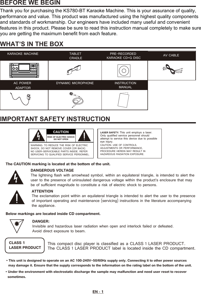 BEFORE WE BEGINWHAT’S IN THE BOXIMPORTANT SAFETY INSTRUCTIONEN - 1ATTENTIONThe exclamation point within an equilateral triangle is intended to alert the user to the presence of important operating and maintenance (servicing) instructions in the literature accompanying the appliance.This compact disc player is classified as a CLASS 1 LASER PRODUCT.The CLASS 1 LASER PRODUCT label is located inside the CD compartment.CLASS 1LASER PRODUCTThe CAUTION marking is located at the bottom of the unit.Below markings are located inside CD compartment.DANGEROUS VOLTAGEThe lightning flash with arrowhead symbol, within an equilateral triangle, is intended to alert the user to the presence of uninsulated dangerous voltage within the product’s enclosure that may be of sufficient magnitude to constitute a risk of electric shock to persons.DANGER:Invisible and hazardous laser radiation when open and interlock failed or defeated.Avoid direct exposure to beam.CAUTIONRISK OF ELECTRIC SHOCK DO NOT OPENWARNING: TO REDUCE THE RISK OF ELECTRIC SHOCK, DO NOT REMOVE COVER (OR BACK). NO USER-SERVICEABLE PARTS INSIDE. REFER SERVICING TO QUALIFIED SERVICE PERSONNEL.LASER SAFETY: This unit employs a laser.Only qualified service personnel should attempt to service this device due to possible eye injury.CAUTION: USE OF CONTROLS, ADJUSTMENTS OR PERFORMANCE, PROCEDURE HEREIN MAY RESULT IN HAZARDOUS RADIATION EXPOSURE.KARAOKE MACHINE TABLETCRADLE PRE-RECORDED KARAOKE CD+G DISC AV CABLEAC POWER ADAPTOR DYNAMIC MICROPHONE INSTRUCTIONMANUALThank you for purchasing the KS780-BT Karaoke Machine. This is your assurance of quality, performance and value. This product was manufactured using the highest quality components and standards of workmanship. Our engineers have included many useful and convenient features in this product. Please be sure to read this instruction manual completely to make sure you are getting the maximum benefit from each feature.• This unit is designed to operate on an AC 100-240V~50/60Hz supply only. Connecting it to other power sources   may damage it. Ensure that the supply corresponds to the information on the rating label on the bottom of the unit.• Under the environment with electrostatic discharge the sample may malfunction and need user reset to recover   sometimes.