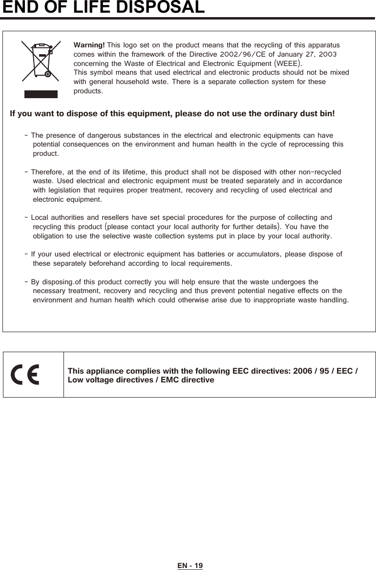 END OF LIFE DISPOSAL  Warning! This logo set on the product means that the recycling of this apparatuscomes within the framework of the Directive 2002/96/CE of January 27, 2003concerning the Waste of Electrical and Electronic Equipment (WEEE).This symbol means that used electrical and electronic products should not be mixedwith general household wste. There is a separate collection system for theseproducts.- The presence of dangerous substances in the electrical and electronic equipments can have   potential consequences on the environment and human health in the cycle of reprocessing this   product.- Therefore, at the end of its lifetime, this product shall not be disposed with other non-recycled   waste. Used electrical and electronic equipment must be treated separately and in accordance   with legislation that requires proper treatment, recovery and recycling of used electrical and   electronic equipment.- Local authorities and resellers have set special procedures for the purpose of collecting and   recycling this product (please contact your local authority for further details). You have the   obligation to use the selective waste collection systems put in place by your local authority.- If your used electrical or electronic equipment has batteries or accumulators, please dispose of   these separately beforehand according to local requirements.- By disposing.of this product correctly you will help ensure that the waste undergoes the   necessary treatment, recovery and recycling and thus prevent potential negative effects on the   environment and human health which could otherwise arise due to inappropriate waste handling.If you want to dispose of this equipment, please do not use the ordinary dust bin!This appliance complies with the following EEC directives: 2006 / 95 / EEC /Low voltage directives / EMC directiveEN - 19