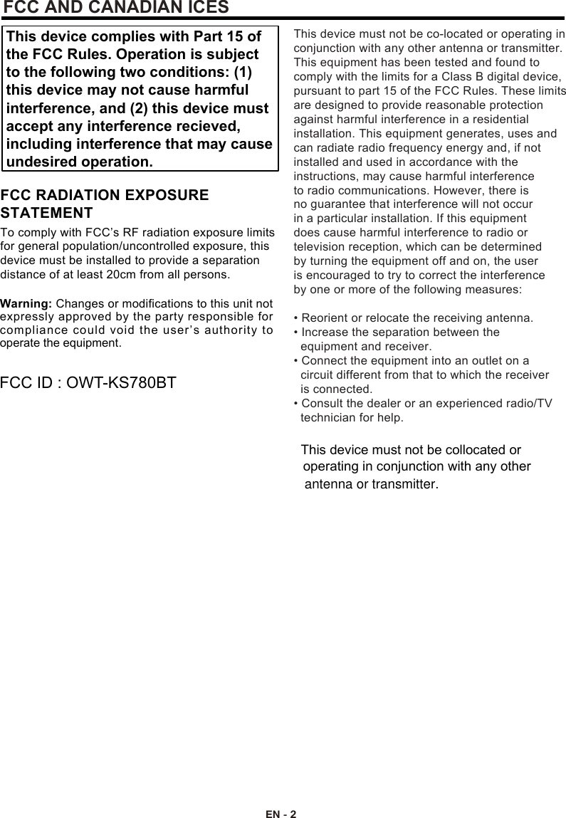 EN - 2Warning: Changes or modifications to this unit not expressly approved by the party responsible for This device complies with Part 15 ofthe FCC Rules. Operation is subjectto the following two conditions: (1)this device may not cause harmfulinterference, and (2) this device mustaccept any interference recieved,including interference that may causeundesired operation.compliance could void the user’s authority to operate the equipment.To comply with FCC’s RF radiation exposure limits for general population/uncontrolled exposure, this device must be installed to provide a separation distance of at least 20cm from all persons.FCC RADIATION EXPOSURESTATEMENTFCC ID : OWT-KS780BTThis device must not be co-located or operating in conjunction with any other antenna or transmitter.This equipment has been tested and found to comply with the limits for a Class B digital device, pursuant to part 15 of the FCC Rules. These limits are designed to provide reasonable protection against harmful interference in a residential installation. This equipment generates, uses and can radiate radio frequency energy and, if notinstalled and used in accordance with the instructions, may cause harmful interference to radio communications. However, there is no guarantee that interference will not occur in a particular installation. If this equipment does cause harmful interference to radio or television reception, which can be determined by turning the equipment off and on, the user is encouraged to try to correct the interference by one or more of the following measures:• Reorient or relocate the receiving antenna.• Increase the separation between the   equipment and receiver.• Connect the equipment into an outlet on a   circuit different from that to which the receiver   is connected.• Consult the dealer or an experienced radio/TV   technician for help.FCC AND CANADIAN ICESThis device must not be collocated or operating in conjunction with any other antenna or transmitter.
