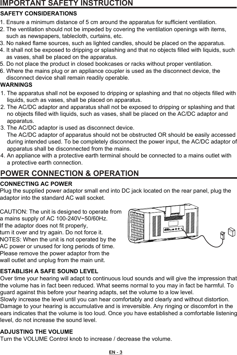 IMPORTANT SAFETY INSTRUCTIONPOWER CONNECTION &amp; OPERATIONEN - 3      1. Ensure a minimum distance of 5 cm around the apparatus for sufficient ventilation.2. The ventilation should not be impeded by covering the ventilation openings with items,     such as newspapers, tablecloth, curtains, etc.3. No naked flame sources, such as lighted candles, should be placed on the apparatus.4. It shall not be exposed to dripping or splashing and that no objects filled with liquids, such     as vases, shall be placed on the apparatus.5. Do not place the product in closed bookcases or racks without proper ventilation.6. Where the mains plug or an appliance coupler is used as the disconnect device, the     disconnect device shall remain readily operable.1. The apparatus shall not be exposed to dripping or splashing and that no objects filled with     liquids, such as vases, shall be placed on apparatus.2. The AC/DC adaptor and apparatus shall not be exposed to dripping or splashing and that     no objects filled with liquids, such as vases, shall be placed on the AC/DC adaptor and     apparatus.3. The AC/DC adaptor is used as disconnect device.    The AC/DC adaptor of apparatus should not be obstructed OR should be easily accessed     during intended used. To be completely disconnect the power input, the AC/DC adaptor of     apparatus shall be disconnected from the mains.4. An appliance with a protective earth terminal should be connected to a mains outlet with     a protective earth connection.Plug the supplied power adaptor small end into DC jack located on the rear panel, plug the adaptor into the standard AC wall socket.CAUTION: The unit is designed to operate from a mains supply of AC 100-240V~50/60Hz. If the adaptor does not fit properly, turn it over and try again. Do not force it.NOTES: When the unit is not operated by the AC power or unused for long periods of time. Please remove the power adaptor from the wall outlet and unplug from the main unit.Over time your hearing will adapt to continuous loud sounds and will give the impression that the volume has in fact been reduced. What seems normal to you may in fact be harmful. To guard against this before your hearing adapts, set the volume to a low level.Slowly increase the level until you can hear comfortably and clearly and without distortion. Damage to your hearing is accumulative and is irreversible. Any ringing or discomfort in the ears indicates that the volume is too loud. Once you have established a comfortable listening level, do not increase the sound level.Turn the VOLUME Control knob to increase / decrease the volume.ESTABLISH A SAFE SOUND LEVELADJUSTING THE VOLUMECONNECTING AC POWERSAFETY CONSIDERATIONSWARNINGS