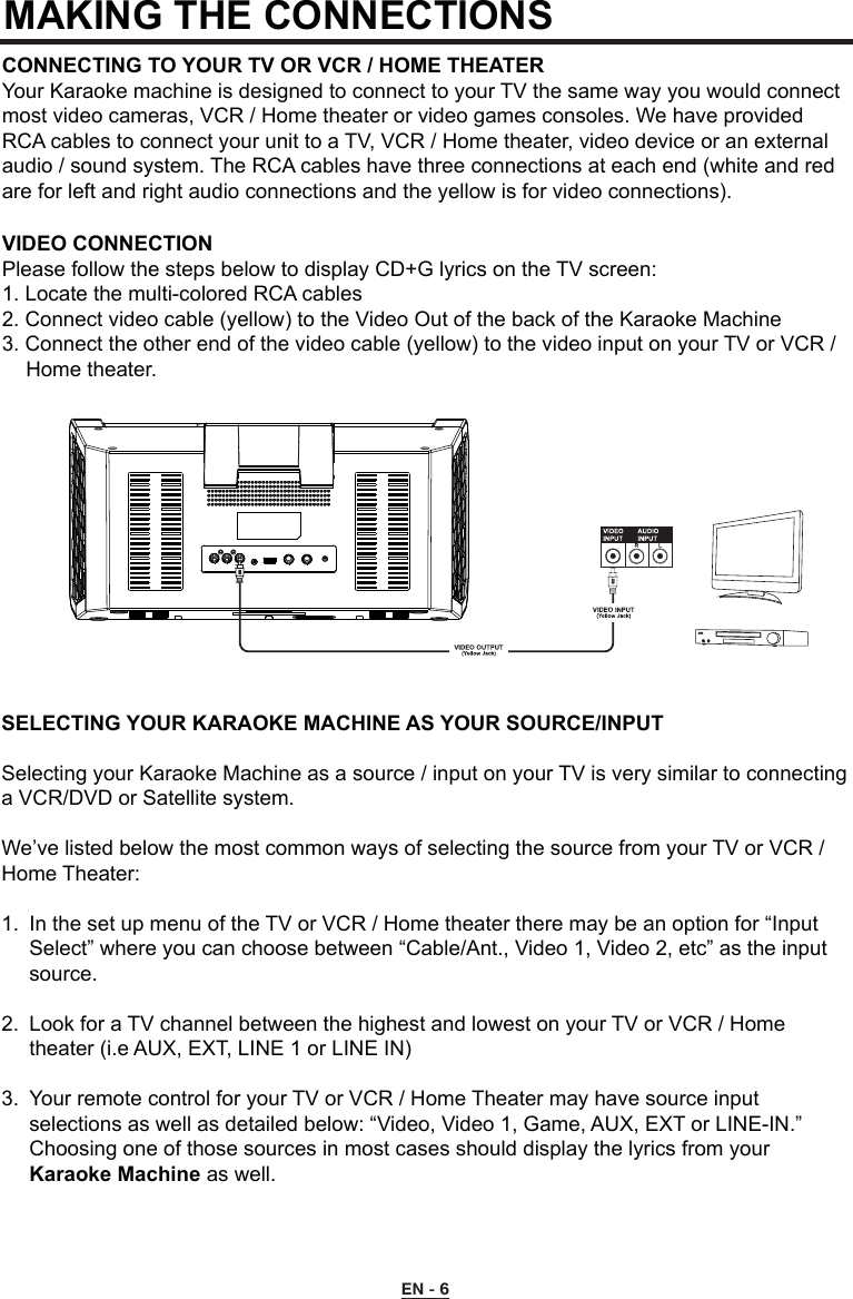 MAKING THE CONNECTIONSCONNECTING TO YOUR TV OR VCR / HOME THEATERYour Karaoke machine is designed to connect to your TV the same way you would connect most video cameras, VCR / Home theater or video games consoles. We have provided RCA cables to connect your unit to a TV, VCR / Home theater, video device or an external audio / sound system. The RCA cables have three connections at each end (white and red are for left and right audio connections and the yellow is for video connections).VIDEO CONNECTIONPlease follow the steps below to display CD+G lyrics on the TV screen:1. Locate the multi-colored RCA cables2. Connect video cable (yellow) to the Video Out of the back of the Karaoke Machine3. Connect the other end of the video cable (yellow) to the video input on your TV or VCR /    Home theater.SELECTING YOUR KARAOKE MACHINE AS YOUR SOURCE/INPUTSelecting your Karaoke Machine as a source / input on your TV is very similar to connecting a VCR/DVD or Satellite system.We’ve listed below the most common ways of selecting the source from your TV or VCR / Home Theater:1.  In the set up menu of the TV or VCR / Home theater there may be an option for “Input      Select” where you can choose between “Cable/Ant., Video 1, Video 2, etc” as the input     source.2.  Look for a TV channel between the highest and lowest on your TV or VCR / Home      theater (i.e AUX, EXT, LINE 1 or LINE IN)3.  Your remote control for your TV or VCR / Home Theater may have source input      selections as well as detailed below: “Video, Video 1, Game, AUX, EXT or LINE-IN.”      Choosing one of those sources in most cases should display the lyrics from your     Karaoke Machine as well.EN - 6