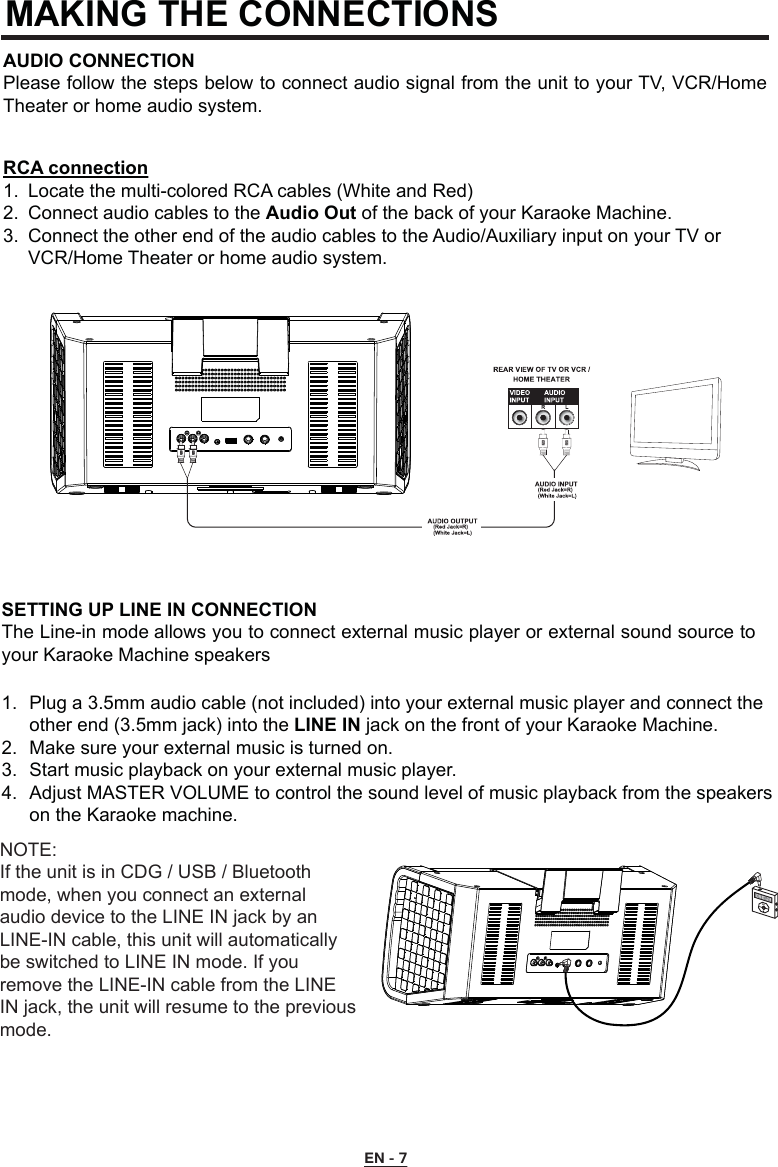 MAKING THE CONNECTIONS AUDIO CONNECTION Please follow the steps below to connect audio signal from the unit to your TV, VCR/Home Theater or home audio system.RCA connection1.  Locate the multi-colored RCA cables (White and Red) 2.  Connect audio cables to the Audio Out of the back of your Karaoke Machine.3.  Connect the other end of the audio cables to the Audio/Auxiliary input on your TV or      VCR/Home Theater or home audio system.EN - 7SETTING UP LINE IN CONNECTIONThe Line-in mode allows you to connect external music player or external sound source to your Karaoke Machine speakers1.  Plug a 3.5mm audio cable (not included) into your external music player and connect the    other end (3.5mm jack) into the LINE IN jack on the front of your Karaoke Machine.2.  Make sure your external music is turned on.3.  Start music playback on your external music player.4.  Adjust MASTER VOLUME to control the sound level of music playback from the speakers    on the Karaoke machine.NOTE:If the unit is in CDG / USB / Bluetooth mode, when you connect an external audio device to the LINE IN jack by an LINE-IN cable, this unit will automatically be switched to LINE IN mode. If you remove the LINE-IN cable from the LINE IN jack, the unit will resume to the previous mode.