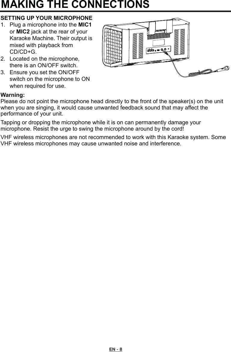MAKING THE CONNECTIONS EN - 8SETTING UP YOUR MICROPHONE1.  Plug a microphone into the MIC1   or MIC2 jack at the rear of your     Karaoke Machine. Their output is    mixed with playback from      CD/CD+G.2.  Located on the microphone,      there is an ON/OFF switch.3.  Ensure you set the ON/OFF      switch on the microphone to ON    when required for use.Warning:Please do not point the microphone head directly to the front of the speaker(s) on the unit when you are singing, it would cause unwanted feedback sound that may affect the performance of your unit.Tapping or dropping the microphone while it is on can permanently damage your microphone. Resist the urge to swing the microphone around by the cord!VHF wireless microphones are not recommended to work with this Karaoke system. Some VHF wireless microphones may cause unwanted noise and interference.