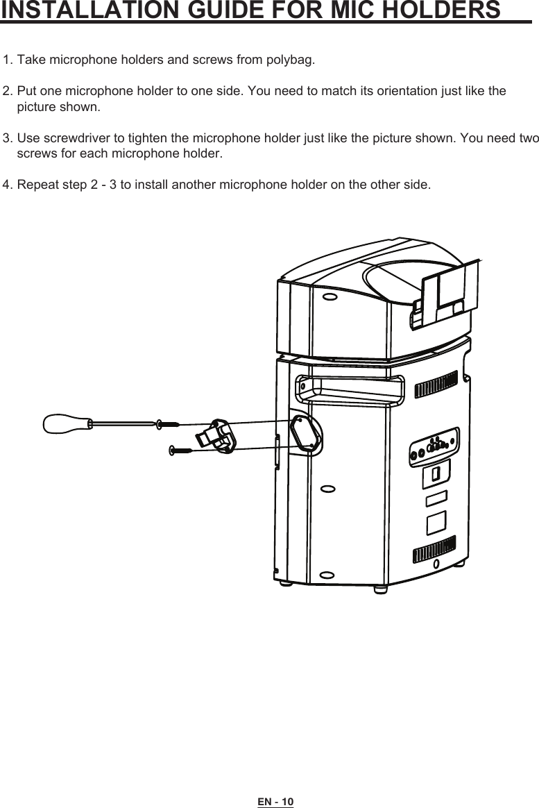 INSTALLATION GUIDE FOR MIC HOLDERS1. Take microphone holders and screws from polybag.2. Put one microphone holder to one side. You need to match its orientation just like the     picture shown.3. Use screwdriver to tighten the microphone holder just like the picture shown. You need two     screws for each microphone holder.4. Repeat step 2 - 3 to install another microphone holder on the other side.EN - 10