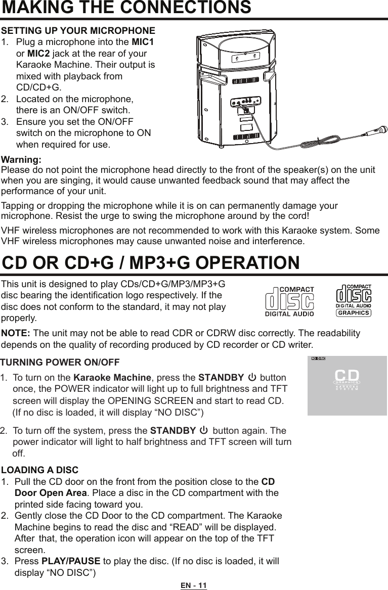 MAKING THE CONNECTIONS CD OR CD+G / MP3+G OPERATIONSETTING UP YOUR MICROPHONE1.  Plug a microphone into the MIC1   or MIC2 jack at the rear of your     Karaoke Machine. Their output is    mixed with playback from      CD/CD+G.2.  Located on the microphone,      there is an ON/OFF switch.3.  Ensure you set the ON/OFF      switch on the microphone to ON    when required for use.This unit is designed to play CDs/CD+G/MP3/MP3+G disc bearing the identification logo respectively. If the disc does not conform to the standard, it may not play properly.NOTE: The unit may not be able to read CDR or CDRW disc correctly. The readability depends on the quality of recording produced by CD recorder or CD writer.LOADING A DISC1.  Pull the CD door on the front from the position close to the CD    Door Open Area. Place a disc in the CD compartment with the    printed side facing toward you.2.  Gently close the CD Door to the CD compartment. The Karaoke    Machine begins to read the disc and “READ” will be displayed.    After  that, the operation icon will appear on the top of the TFT    screen.3.  Press PLAY/PAUSE to play the disc. (If no disc is loaded, it will    display “NO DISC”)Warning:Please do not point the microphone head directly to the front of the speaker(s) on the unit when you are singing, it would cause unwanted feedback sound that may affect the performance of your unit.Tapping or dropping the microphone while it is on can permanently damage your microphone. Resist the urge to swing the microphone around by the cord!VHF wireless microphones are not recommended to work with this Karaoke system. Some VHF wireless microphones may cause unwanted noise and interference.EN - 11TURNING POWER ON/OFF1.  To turn on the Karaoke Machine, press the STANDBY      button     once, the POWER indicator will light up to full brightness and TFT 2.  To turn off the system, press the STANDBY  button again. The  power indicator will light to half brightness and TFT screen will turnscreen will display the OPENING SCREEN and start to read CD. (If no disc is loaded, it will display “NO DISC”)    off.