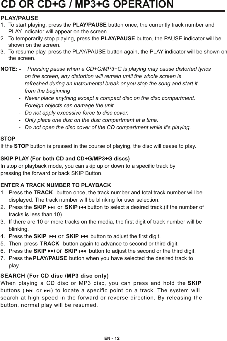 CD OR CD+G / MP3+G OPERATION PLAY/PAUSE 1.  To start playing, press the PLAY/PAUSE button once, the currently track number and      PLAY indicator will appear on the screen. 2.  To temporarily stop playing, press the PLAY/PAUSE button, the PAUSE indicator will be    shown on the screen. 3.  To resume play, press the PLAY/PAUSE button again, the PLAY indicator will be shown on    the screen.STOP If the STOP button is pressed in the course of playing, the disc will cease to play.SKIP PLAY (For both CD and CD+G/MP3+G discs)In stop or playback mode, you can skip up or down to a specific track by     pressing the forward or back SKIP Button.ENTER A TRACK NUMBER TO PLAYBACK1.  Press the TRACK  button once, the track number and total track number will be    displayed. The track number will be blinking for user selection.2.  Press the SKIP     or  SKIP    button to select a desired track.(if the number of    tracks is less than 10)3.  If there are 10 or more tracks on the media, the first digit of track number will be    blinking.4.  Press the      or  SKIP      button to adjust the first digit.5.  Then, press  TRACK button again to advance to second or third digit.6.  Press the SKIP    or  SKIP     button to adjust the second or the third digit.7.  Press the PLAY/PAUSE button when you have selected the desired track to      play.SEARCH (For CD disc /MP3 disc only)When playing  a  CD disc or MP3  disc,  you  can  press and  hold the SKIP buttons  (     or    )  to locate  a specific point on a track.  The  system will search at high speed in the forward  or  reverse  direction.  By releasing  the button, normal play will be resumed.NOTE: -   Pressing pause when a CD+G/MP3+G is playing may cause distorted lyrics      on the screen, any distortion will remain until the whole screen is        refreshed during an instrumental break or you stop the song and start it      from the beginning  -   Never place anything except a compact disc on the disc compartment.       Foreign objects can damage the unit.  -  Do not apply excessive force to disc cover.  -  Only place one disc on the disc compartment at a time.  -  Do not open the disc cover of the CD compartment while it’s playing.SKIPEN - 12