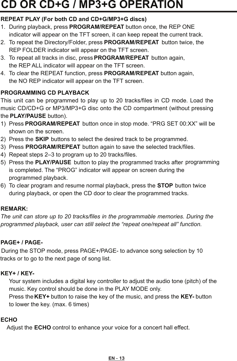 CD OR CD+G / MP3+G OPERATION REPEAT PLAY (For both CD and CD+G/MP3+G discs)1.  During playback, press PROGRAM/REPEAT button once, the REP ONE      indicator will appear on the TFT screen, it can keep repeat the current track.2.  To repeat the Directory/Folder, press PROGRAM/REPEAT  button twice, the      REP FOLDER indicator will appear on the TFT screen.3.  To repeat all tracks in disc, press PROGRAM/REPEAT  button again,  the REP ALL indicator will appear on the TFT screen.4.  To clear the REPEAT function, press PROGRAM/REPEAT button again,   the NO REP indicator will appear on the TFT screen.PROGRAMMING CD PLAYBACKThis unit can  be  programmed  to play up  to  20 tracks/files in  CD  mode. Load the music CD/CD+G or MP3/MP3+G disc onto the CD compartment (without pressing the PLAY/PAUSE button).1)  Press PROGRAM/REPEAT  button once in stop mode. “PRG SET 00:XX” will be           shown on the screen.2)  Press the SKIP buttons to select the desired track to be programmed.3)  Press PROGRAM/REPEAT button again to save the selected track/files.4)  Repeat steps 2–3 to program up to 20 tracks/files.5)  Press the PLAY/PAUSE  button to play the programmed tracks after         is completed. The “PROG” indicator will appear on screen during the     programmed playback. 6)  To clear program and resume normal playback, press the STOP button twice      during playback, or open the CD door to clear the programmed tracks.REMARK:   The unit can store up to 20 tracks/files in the programmable memories. During the programmed playback, user can still select the “repeat one/repeat all” function.PAGE+ / PAGE- During the STOP mode, press PAGE+/PAGE- to advance song selection by 10    tracks or to go to the next page of song list.KEY+ / KEY-  Your system includes a digital key controller to adjust the audio tone (pitch) of the    music. Key control should be done in the PLAY MODE only.   Press the KEY+ button to raise the key of the music, and press the KEY- button    to lower the key. (max. 6 times)   ECHO    Adjust the ECHO control to enhance your voice for a concert hall effect.programmingEN - 13