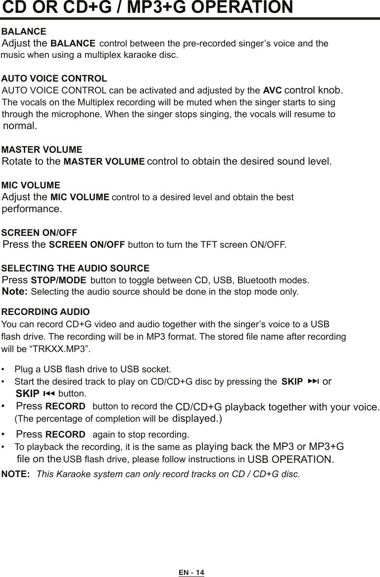 CD OR CD+G / MP3+G OPERATION BALANCE Adjust the BALANCE  control between the pre-recorded singer’s voice and the    music when using a multiplex karaoke disc.  AUTO VOICE CONTROL  AUTO VOICE CONTROL can be activated and adjusted by the AVC control knob.    The vocals on the Multiplex recording will be muted when the singer starts to sing    through the microphone. When the singer stops singing, the vocals will resume to    normal.MASTER VOLUME  Rotate to the MASTER VOLUME control to obtain the desired sound level.MIC VOLUME    Adjust the MIC VOLUME control to a desired level and obtain the best      performance.SCREEN ON/OFF  Press the SCREEN ON/OFF button to turn the TFT screen ON/OFF.SELECTING THE AUDIO SOURCE  Press STOP/MODE  button to toggle between CD, USB, Bluetooth modes. Note: Selecting the audio source should be done in the stop mode only.RECORDING AUDIOYou can record CD+G video and audio together with the singer’s voice to a USB  flash drive. The recording will be in MP3 format. The stored file name after recording  will be “TRKXX.MP3”.•  Plug a USB flash drive to USB socket.•  Start the desired track to play on CD/CD+G disc by pressing the   SKIP       or SKIP        button.•  Press RECORD  button to record the   CD/CD+G playback together with your voice.    (The percentage of completion will be  displayed.)•  Press RECORD  again to stop recording.•  To playback the recording, it is the same as    playing back the MP3 or MP3+G   USB flash drive, please follow instructions in    USB OPERATION.NOTE:  This Karaoke system can only record tracks on CD / CD+G disc.EN - 14file on the  