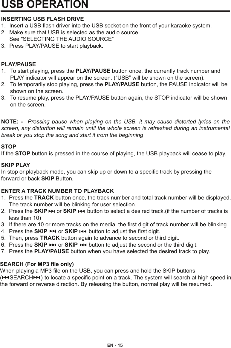 USB OPERATIONINSERTING USB FLASH DRIVE1.  Insert a USB flash driver into the USB socket on the front of your karaoke system.2.  Make sure that USB is selected as the audio source.  See &quot;SELECTING THE AUDIO SOURCE”3.  Press PLAY/PAUSE to start playback.PLAY/PAUSE 1.  To start playing, press the PLAY/PAUSE button once, the currently track number and      PLAY indicator will appear on the screen. (“USB” will be shown on the screen).2.  To temporarily stop playing, press the PLAY/PAUSE button, the PAUSE indicator will be    shown on the screen. 3.  To resume play, press the PLAY/PAUSE button again, the STOP indicator will be shown    on the screen.STOP If the STOP button is pressed in the course of playing, the USB playback will cease to play.SKIP PLAY In stop or playback mode, you can skip up or down to a specific track by pressing the  forward or back SKIP Button.ENTER A TRACK NUMBER TO PLAYBACK1.  Press the TRACK button once, the track number and total track number will be displayed.    The track number will be blinking for user selection.2.  Press the SKIP      or SKIP       button to select a desired track.(if the number of tracks is    less than 10)3.  If there are 10 or more tracks on the media, the first digit of track number will be blinking.4.  Press the SKIP       or SKIP       button to adjust the first digit.5.  Then, press TRACK button again to advance to second or third digit.6.  Press the SKIP       or SKIP       button to adjust the second or the third digit.7.  Press the PLAY/PAUSE button when you have selected the desired track to play.NOTE:  -  Pressing  pause  when  playing on  the  USB, it  may  cause distorted  lyrics  on  the screen, any distortion will remain until the whole screen is refreshed during an instrumental break or you stop the song and start it from the beginningSEARCH (For MP3 file only)When playing a MP3 file on the USB, you can press and hold the SKIP buttons (     SEARCH     ) to locate a specific point on a track. The system will search at high speed inthe forward or reverse direction. By releasing the button, normal play will be resumed.EN - 15