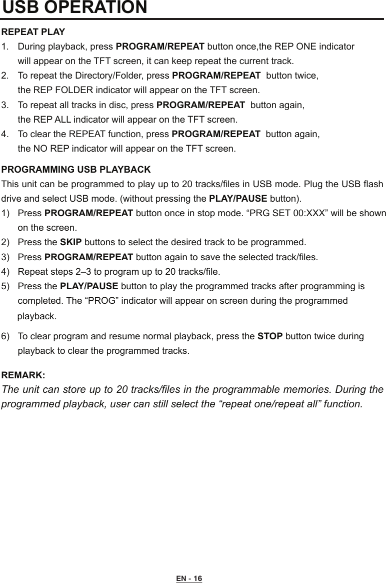 USB OPERATION REPEAT PLAY 1.  During playback, press PROGRAM/REPEAT button once,the REP ONE indicator  will appear on the TFT screen, it can keep repeat the current track.2.  To repeat the Directory/Folder, press PROGRAM/REPEAT  button twice,  the REP FOLDER indicator will appear on the TFT screen.3.  To repeat all tracks in disc, press PROGRAM/REPEAT  button again,  the REP ALL indicator will appear on the TFT screen.4.  To clear the REPEAT function, press PROGRAM/REPEAT  button again,  the NO REP indicator will appear on the TFT screen.PROGRAMMING USB PLAYBACKThis unit can be programmed to play up to 20 tracks/files in USB mode. Plug the USB flash drive and select USB mode. (without pressing the PLAY/PAUSE button).1)  Press PROGRAM/REPEAT button once in stop mode. “PRG SET 00:XXX” will be shown      on the screen.2)  Press the SKIP buttons to select the desired track to be programmed.3)  Press PROGRAM/REPEAT button again to save the selected track/files.4)  Repeat steps 2–3 to program up to 20 tracks/file.5)  Press the PLAY/PAUSE button to play the programmed tracks after programming is      completed. The “PROG” indicator will appear on screen during the programmed6)  To clear program and resume normal playback, press the STOP button twice during      playback to clear the programmed tracks.REMARK:  The unit can store up to 20 tracks/files in the programmable memories. During the programmed playback, user can still select the “repeat one/repeat all” function.EN - 16playback. 