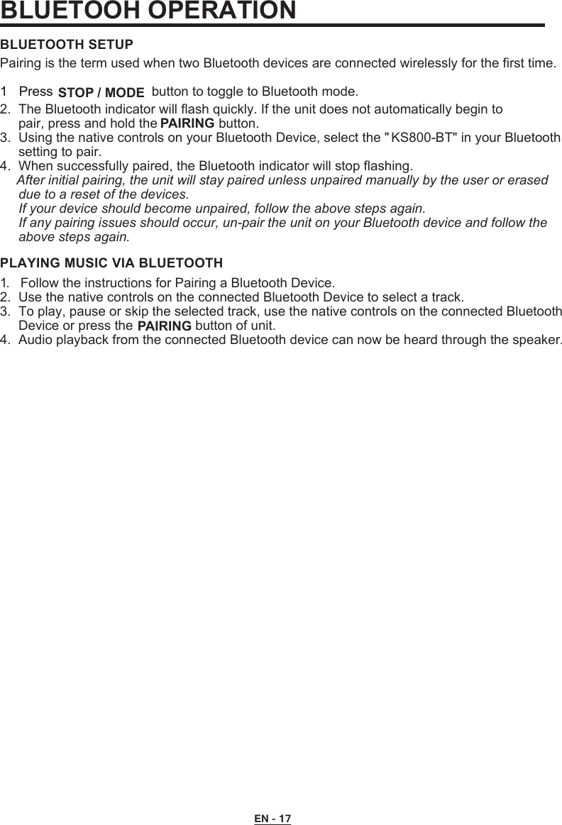 2.  The Bluetooth indicator will flash quickly. If the unit does not automatically begin to      pair, press and hold the   button.3.  Using the native controls on your Bluetooth Device, select the &quot; KS800-BT&quot; in your Bluetooth     setting to pair.      4.  When successfully paired, the Bluetooth indicator will stop flashing.     After initial pairing, the unit will stay paired unless unpaired manually by the user or erased     due to a reset of the devices.     If your device should become unpaired, follow the above steps again.     If any pairing issues should occur, un-pair the unit on your Bluetooth device and follow the      above steps again.BLUETOOTH SETUP1.  Follow the instructions for Pairing a Bluetooth Device.2.  Use the native controls on the connected Bluetooth Device to select a track.3.  To play, pause or skip the selected track, use the native controls on the connected Bluetooth     Device or press the   button of unit.4.  Audio playback from the connected Bluetooth device can now be heard through the speaker.PLAYING MUSIC VIA BLUETOOTHPairing is the term used when two Bluetooth devices are connected wirelessly for the first time.BLUETOOH OPERATION 1 Press   STOP / MODE button to toggle to Bluetooth mode.PAIRING PAIRING EN - 17