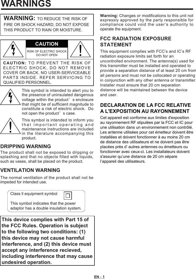 EN - 1WARNINGSC A UTION:TO   P R EVEN T  T H E   RI SK  O F ELECTRIC SHOCK, DO NOT REMO V E COVER OR BACK. NO USER-SERVICEABLE PARTS INSIDE. REFER SERVICING TO QUALIFIED PERSONNEL.CAUTIONRISK OF ELECTRIC SHOCK DO NOT OPENWARNING: TO REDUCE THE RISK OF FIRE OR SHOCK HAZARD, DO NOT EXPOSE THIS PRODUCT TO RAIN OR MOISTURE.This symbol is intended to alert you to the presence of uninsulated dangerous voltage within the product’s enclosure that might be of sufficient magnitude to constitute a risk of electric shock.  Do not open the product’s case.This symbol is intended to inform you t h at important  operating and maintenance instructions are included in the literature accompanying this product.DRIPPING WARNINGThe product shall not be exposed to dripping or splashing and that no objects filled with liquids, such as vases, shall be placed on the product.VENTILATION WARNINGThe normal ventilation of the product shall not be impeded for intended use.Warning: Changes or modifications to this unit not expressly approved by the party responsible for This device complies with Part 15 ofthe FCC Rules. Operation is subjectto the following two conditions: (1)this device may not cause harmfulinterference, and (2) this device mustaccept any interference recieved,including interference that may causeundesired operation.compliance could void the user’s authority to operate the equipment.Class ll equipment symbolThis symbol indicates that the power adaptor has a double insulation system.This equipment complies with FCC’s and IC’s RFradiation exposure limits set forth for anuncontrolled environment. The antenna(s) used forthis transmitter must be installed and operated toprovide a separation distance of at least 20 cm fromall persons and must not be collocated or operatingin conjunction with any other antenna or transmitter.Installer must ensure that 20 cm separationdistance will be maintained between the deviceand user.FCC RADIATION EXPOSURESTATEMENTDECLARATION DE LA FCC RELATIVE A L&apos;EXPOSITION AU RAYONNEMENTCet appareil est conforme aux limites d&apos;exposition au rayonnement RF stipulées par la FCC et IC pour une utilisation dans un environnement non contrôlé.Les antenne utilisées pour cet émetteur doivent être installées et doivent fonctionner à au moins 20 cm de distance des utilisateurs et ne doivent pas être placées près d’ autres antennes ou émetteurs ou fonctionner avec ceux-ci. Les installateurs doivent s&apos;assurer qu’une distance de 20 cm sépare l’appareil des utilisateurs.