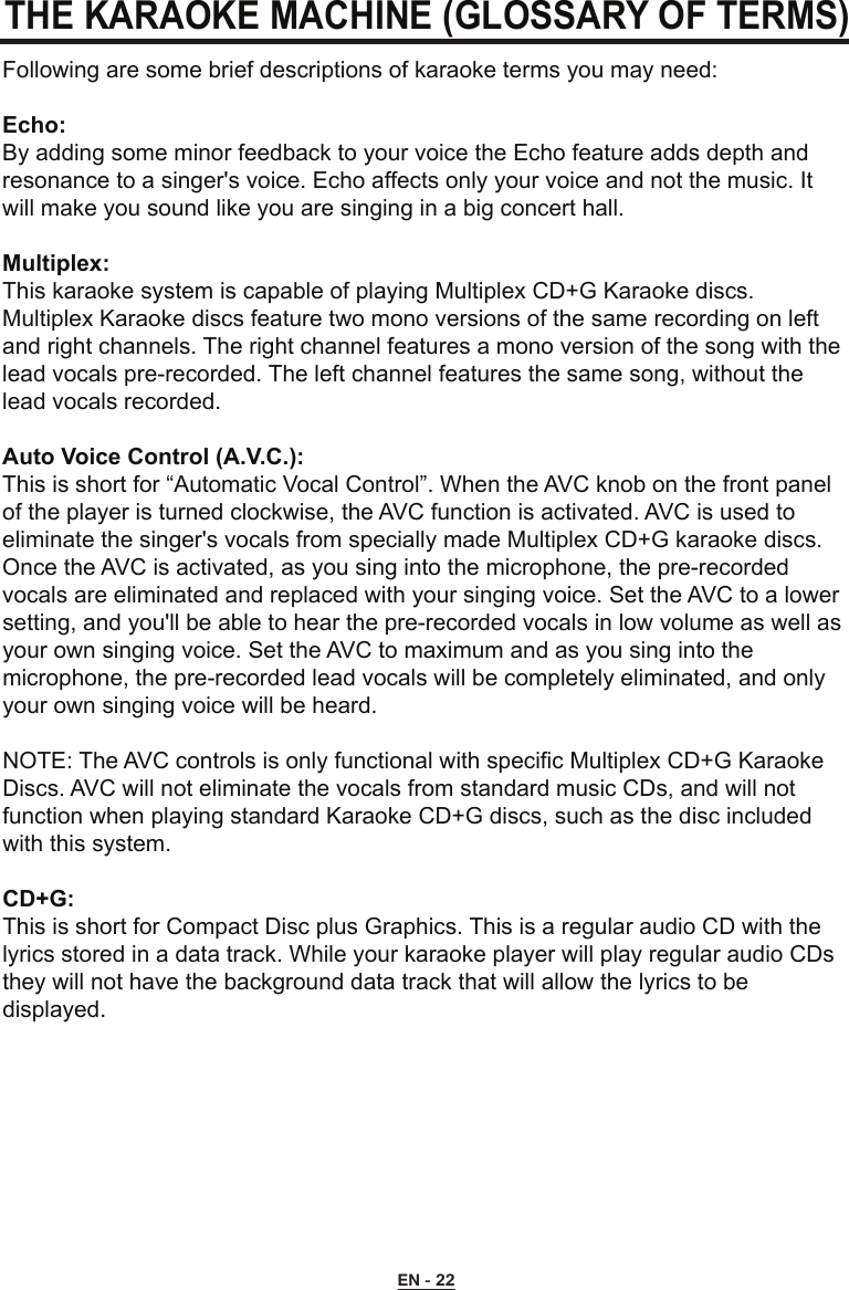 THE KARAOKE MACHINE (GLOSSARY OF TERMS)Following are some brief descriptions of karaoke terms you may need:Echo:By adding some minor feedback to your voice the Echo feature adds depth and resonance to a singer&apos;s voice. Echo affects only your voice and not the music. It will make you sound like you are singing in a big concert hall.Multiplex:This karaoke system is capable of playing Multiplex CD+G Karaoke discs. Multiplex Karaoke discs feature two mono versions of the same recording on left and right channels. The right channel features a mono version of the song with the lead vocals pre-recorded. The left channel features the same song, without the lead vocals recorded.Auto Voice Control (A.V.C.):This is short for “Automatic Vocal Control”. When the AVC knob on the front panel of the player is turned clockwise, the AVC function is activated. AVC is used to eliminate the singer&apos;s vocals from specially made Multiplex CD+G karaoke discs. Once the AVC is activated, as you sing into the microphone, the pre-recorded vocals are eliminated and replaced with your singing voice. Set the AVC to a lower setting, and you&apos;ll be able to hear the pre-recorded vocals in low volume as well as your own singing voice. Set the AVC to maximum and as you sing into the microphone, the pre-recorded lead vocals will be completely eliminated, and only your own singing voice will be heard.NOTE: The AVC controls is only functional with specific Multiplex CD+G Karaoke Discs. AVC will not eliminate the vocals from standard music CDs, and will not function when playing standard Karaoke CD+G discs, such as the disc included with this system.CD+G:This is short for Compact Disc plus Graphics. This is a regular audio CD with the lyrics stored in a data track. While your karaoke player will play regular audio CDs they will not have the background data track that will allow the lyrics to be displayed.EN - 22