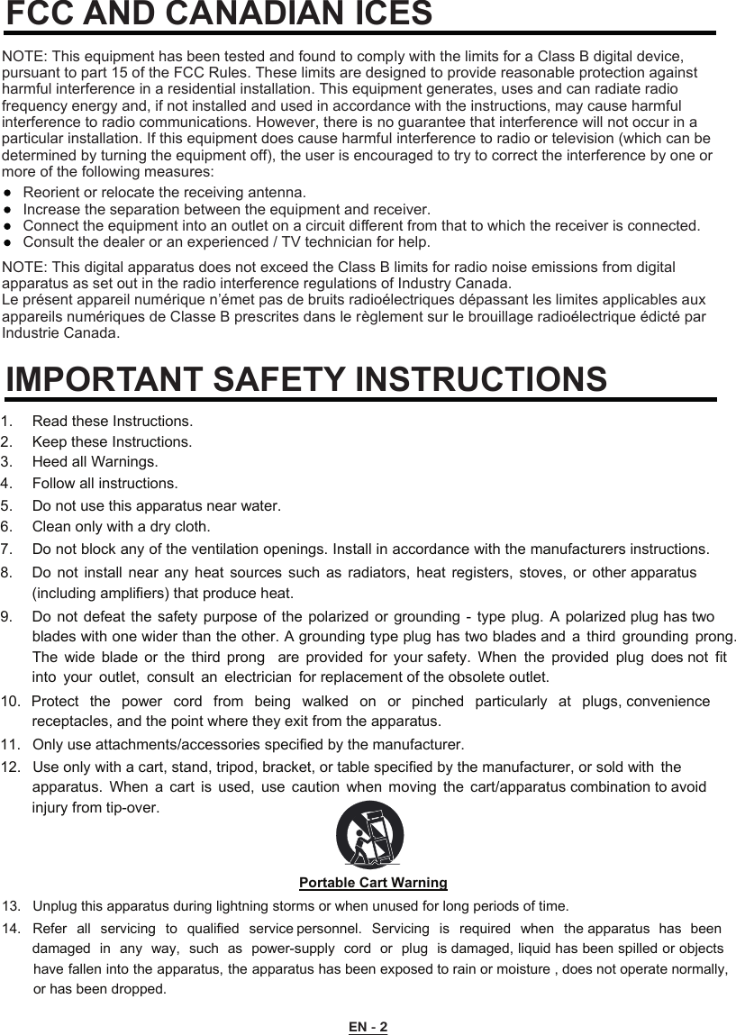 EN - 2FCC AND CANADIAN ICESIMPORTANT SAFETY INSTRUCTIONSNOTE: This digital apparatus does not exceed the Class B limits for radio noise emissions from digital apparatus as set out in the radio interference regulations of Industry Canada.Le présent appareil numérique n’émet pas de bruits radioélectriques dépassant les limites applicables aux appareils numériques de Classe B prescrites dans le règlement sur le brouillage radioélectrique édicté par Industrie Canada.NOTE: This equipment has been tested and found to comply with the limits for a Class B digital device, pursuant to part 15 of the FCC Rules. These limits are designed to provide reasonable protection against harmful interference in a residential installation. This equipment generates, uses and can radiate radio frequency energy and, if not installed and used in accordance with the instructions, may cause harmful interference to radio communications. However, there is no guarantee that interference will not occur in a particular installation. If this equipment does cause harmful interference to radio or television (which can be determined by turning the equipment off), the user is encouraged to try to correct the interference by one or more of the following measures:Reorient or relocate the receiving antenna.Increase the separation between the equipment and receiver.Connect the equipment into an outlet on a circuit diﬀerent from that to which the receiver is connected.Consult the dealer or an experienced / TV technician for help. 1.   Read these Instructions.  2.   Keep these Instructions.  3.   Heed all Warnings.  4.   Follow all instructions.  5.   Do not use this apparatus near water. 6.   Clean only with a dry cloth.  7.   Do not block any of the ventilation openings. Install in accordance with the manufacturers instructions. 8.   Do  not  install  near  any  heat  sources  such  as  radiators,  heat  registers,  stoves, or  other apparatus (including amplifiers) that produce heat. 9.   Do not defeat the safety purpose of the polarized  or  grounding  -  type  plug.  A  polarized plug has two blades with one wider than the other. A grounding type plug has two blades and  a  third grounding  prong. The  wide  blade  or  the  third  prong    are  provided  for  your safety.  When  the  provided  plug  does not  fit into  your  outlet,  consult  an  electrician  for replacement of the obsolete outlet. 10. Protect  the  power  cord  from  being  walked  on  or  pinched  particularly  at  plugs, convenience receptacles, and the point where they exit from the apparatus. 11. Only use attachments/accessories specified by the manufacturer. 12. Use only with a cart, stand, tripod, bracket, or table specified by the manufacturer, or sold with  theapparatus.  When  a  cart  is  used,  use  caution  when  moving  the  cart/apparatus combination to avoid injury from tip-over. Portable Cart Warning13.  Unplug this apparatus during lightning storms or when unused for long periods of time. 14.  Refer  all  servicing  to  qualified  service personnel.  Servicing  is  required  when  the apparatus  has  beendamaged in  any  way,  such  as  power-supply  cord  or  plug  is damaged, liquid has been spilled or objects have fallen into the apparatus, the apparatus has been exposed to rain or moisture , does not operate normally, or has been dropped. 