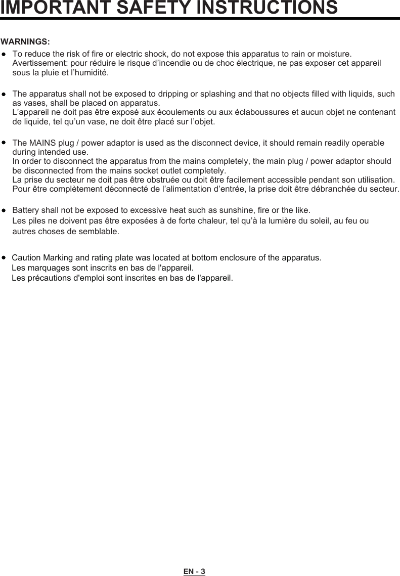 EN - 3To reduce the risk of fire or electric shock, do not expose this apparatus to rain or moisture.Avertissement: pour réduire le risque d’incendie ou de choc électrique, ne pas exposer cet appareil sous la pluie et l’humidité.The apparatus shall not be exposed to dripping or splashing and that no objects filled with liquids, such as vases, shall be placed on apparatus.L’appareil ne doit pas être exposé aux écoulements ou aux éclaboussures et aucun objet ne contenant de liquide, tel qu’un vase, ne doit être placé sur l’objet.The MAINS plug / power adaptor is used as the disconnect device, it should remain readily operable during intended use.In order to disconnect the apparatus from the mains completely, the main plug / power adaptor should be disconnected from the mains socket outlet completely.La prise du secteur ne doit pas être obstruée ou doit être facilement accessible pendant son utilisation. Pour être complètement déconnecté de l’alimentation d’entrée, la prise doit être débranchée du secteur.WARNINGS:Battery shall not be exposed to excessive heat such as sunshine, fire or the like.Les piles ne doivent pas être exposées à de forte chaleur, tel qu’à la lumière du soleil, au feu ou autres choses de semblable. IMPORTANT SAFETY INSTRUCTIONSCaution Marking and rating plate was located at bottom enclosure of the apparatus. Les marquages sont inscrits en bas de l&apos;appareil.Les précautions d&apos;emploi sont inscrites en bas de l&apos;appareil.