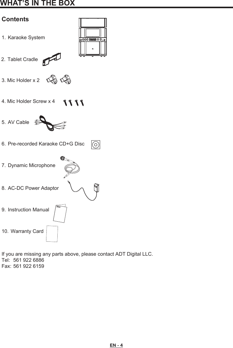 WHAT’S IN THE BOXContents1.  Karaoke System5.  AV Cable3. Mic Holder x 24. Mic Holder Screw x 46.  Pre-recorded Karaoke CD+G Disc7.  Dynamic Microphone8.  AC-DC Power Adaptor9.  Instruction Manual10.  Warranty CardIf you are missing any parts above, please contact ADT Digital LLC.Tel:  561 922 6886Fax: 561 922 6159EN - 42.  Tablet Cradle