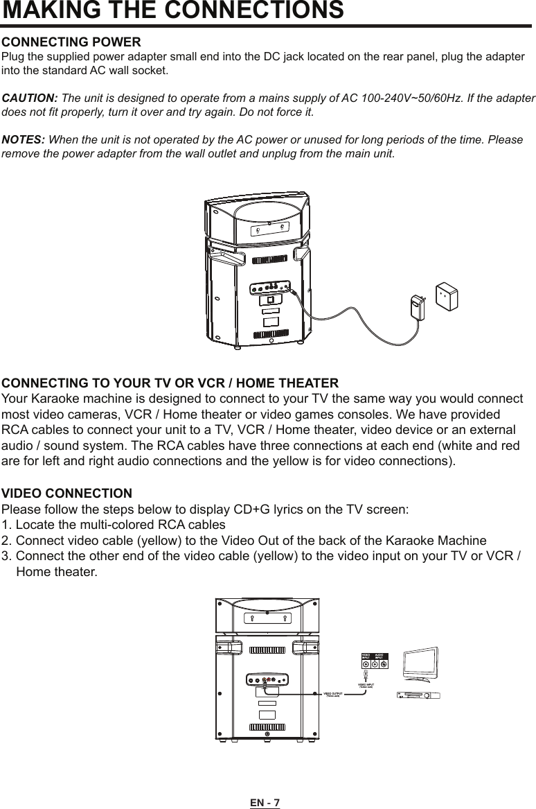 MAKING THE CONNECTIONSCONNECTING POWERPlug the supplied power adapter small end into the DC jack located on the rear panel, plug the adapter into the standard AC wall socket.CAUTION: The unit is designed to operate from a mains supply of AC 100-240V~50/60Hz. If the adapter does not fit properly, turn it over and try again. Do not force it.NOTES: When the unit is not operated by the AC power or unused for long periods of the time. Please remove the power adapter from the wall outlet and unplug from the main unit.CONNECTING TO YOUR TV OR VCR / HOME THEATERYour Karaoke machine is designed to connect to your TV the same way you would connect most video cameras, VCR / Home theater or video games consoles. We have provided RCA cables to connect your unit to a TV, VCR / Home theater, video device or an external audio / sound system. The RCA cables have three connections at each end (white and red are for left and right audio connections and the yellow is for video connections).VIDEO CONNECTIONPlease follow the steps below to display CD+G lyrics on the TV screen:1. Locate the multi-colored RCA cables2. Connect video cable (yellow) to the Video Out of the back of the Karaoke Machine3. Connect the other end of the video cable (yellow) to the video input on your TV or VCR /    Home theater.EN - 7