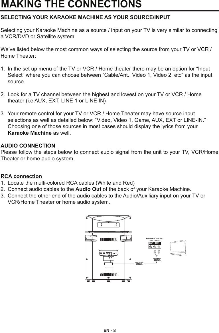 MAKING THE CONNECTIONS SELECTING YOUR KARAOKE MACHINE AS YOUR SOURCE/INPUTSelecting your Karaoke Machine as a source / input on your TV is very similar to connecting a VCR/DVD or Satellite system.We’ve listed below the most common ways of selecting the source from your TV or VCR / Home Theater:1.  In the set up menu of the TV or VCR / Home theater there may be an option for “Input      Select” where you can choose between “Cable/Ant., Video 1, Video 2, etc” as the input     source.2.  Look for a TV channel between the highest and lowest on your TV or VCR / Home      theater (i.e AUX, EXT, LINE 1 or LINE IN)3.  Your remote control for your TV or VCR / Home Theater may have source input      selections as well as detailed below: “Video, Video 1, Game, AUX, EXT or LINE-IN.”      Choosing one of those sources in most cases should display the lyrics from your     Karaoke Machine as well.AUDIO CONNECTION Please follow the steps below to connect audio signal from the unit to your TV, VCR/Home Theater or home audio system.RCA connection1.  Locate the multi-colored RCA cables (White and Red) 2.  Connect audio cables to the Audio Out of the back of your Karaoke Machine.3.  Connect the other end of the audio cables to the Audio/Auxiliary input on your TV or      VCR/Home Theater or home audio system.EN - 8