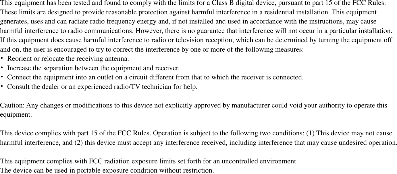 This equipment has been tested and found to comply with the limits for a Class B digital device, pursuant to part 15 of the FCC Rules. These limits are designed to provide reasonable protection against harmful interference in a residential installation. This equipment generates, uses and can radiate radio frequency energy and, if not installed and used in accordance with the instructions, may cause harmful interference to radio communications. However, there is no guarantee that interference will not occur in a particular installation. If this equipment does cause harmful interference to radio or television reception, which can be determined by turning the equipment off and on, the user is encouraged to try to correct the interference by one or more of the following measures: •Reorient or relocate the receiving antenna.•Increase the separation between the equipment and receiver.•Connect the equipment into an outlet on a circuit different from that to which the receiver is connected.•Consult the dealer or an experienced radio/TV technician for help.Caution: Any changes or modifications to this device not explicitly approved by manufacturer could void your authority to operate this equipment. This device complies with part 15 of the FCC Rules. Operation is subject to the following two conditions: (1) This device may not cause harmful interference, and (2) this device must accept any interference received, including interference that may cause undesired operation. This equipment complies with FCC radiation exposure limits set forth for an uncontrolled environment. The device can be used in portable exposure condition without restriction.