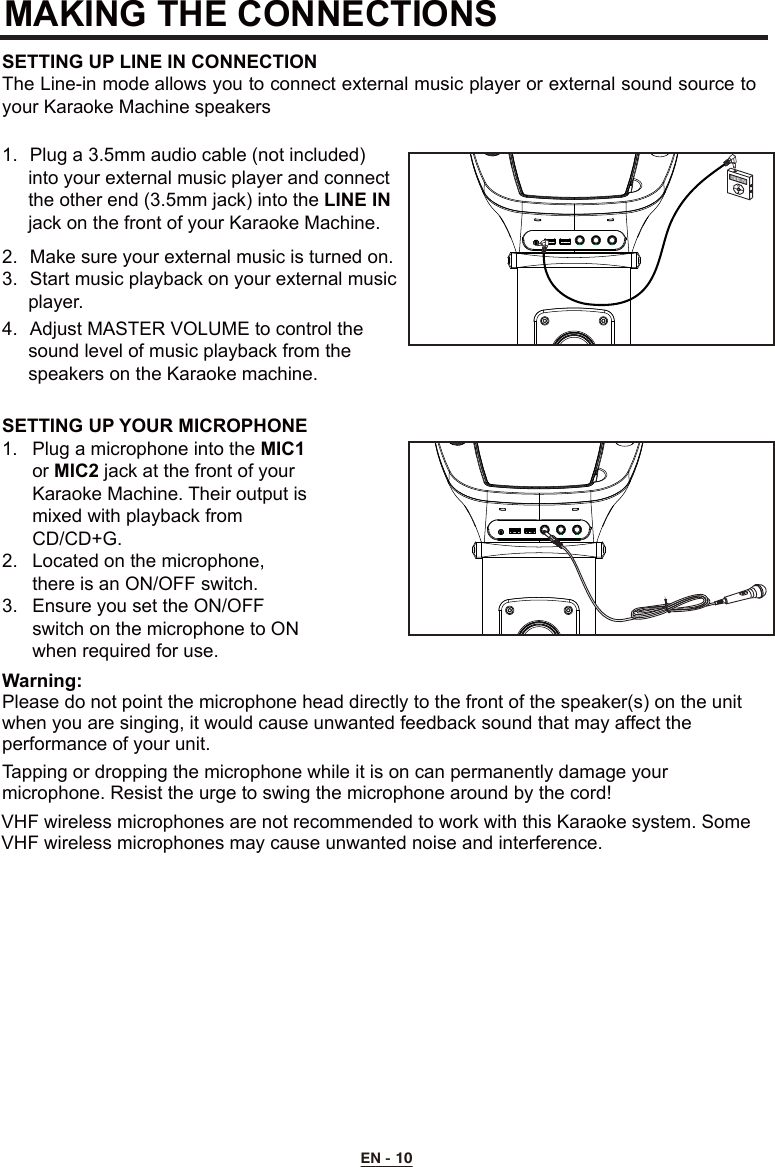 MAKING THE CONNECTIONS EN - 10SETTING UP YOUR MICROPHONE1.  Plug a microphone into the MIC1   or MIC2 jack at the front of your     Karaoke Machine. Their output is    mixed with playback from      CD/CD+G.2.  Located on the microphone,      there is an ON/OFF switch.3.  Ensure you set the ON/OFF      switch on the microphone to ON    when required for use.Warning:Please do not point the microphone head directly to the front of the speaker(s) on the unit when you are singing, it would cause unwanted feedback sound that may affect the performance of your unit.Tapping or dropping the microphone while it is on can permanently damage your microphone. Resist the urge to swing the microphone around by the cord!SETTING UP LINE IN CONNECTIONThe Line-in mode allows you to connect external music player or external sound source to your Karaoke Machine speakers1.  Plug a 3.5mm audio cable (not included)      into your external music player and connect      the other end (3.5mm jack) into the LINE IN     jack on the front of your Karaoke Machine.   2.  Make sure your external music is turned on.3.  Start music playback on your external music      player.4.  Adjust MASTER VOLUME to control the      sound level of music playback from the      speakers on the Karaoke machine.  VHF wireless microphones are not recommended to work with this Karaoke system. Some VHF wireless microphones may cause unwanted noise and interference.