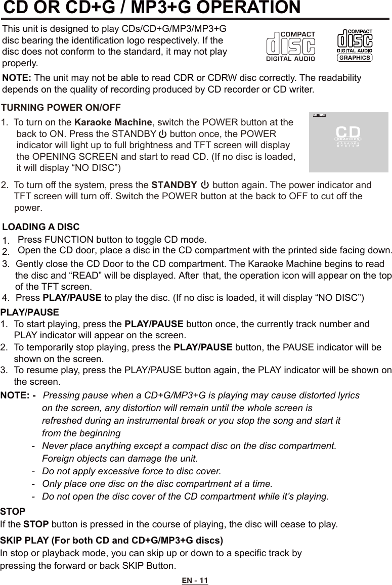 CD OR CD+G / MP3+G OPERATIONThis unit is designed to play CDs/CD+G/MP3/MP3+G disc bearing the identification logo respectively. If the disc does not conform to the standard, it may not play properly.NOTE: The unit may not be able to read CDR or CDRW disc correctly. The readability depends on the quality of recording produced by CD recorder or CD writer.LOADING A DISC2. 3.  Gently close the CD Door to the CD compartment. The Karaoke Machine begins to read      the disc and “READ” will be displayed. After  that, the operation icon will appear on the top      of the TFT screen.       4.  Press PLAY/PAUSE to play the disc. (If no disc is loaded, it will display “NO DISC”)  STOP If the STOP button is pressed in the course of playing, the disc will cease to play.SKIP PLAY (For both CD and CD+G/MP3+G discs)In stop or playback mode, you can skip up or down to a specific track by     pressing the forward or back SKIP Button.PLAY/PAUSE 1.  To start playing, press the PLAY/PAUSE button once, the currently track number and      PLAY indicator will appear on the screen. 2.  To temporarily stop playing, press the PLAY/PAUSE button, the PAUSE indicator will be    shown on the screen. 3.  To resume play, press the PLAY/PAUSE button again, the PLAY indicator will be shown on    the screen.NOTE: -   Pressing pause when a CD+G/MP3+G is playing may cause distorted lyrics      on the screen, any distortion will remain until the whole screen is        refreshed during an instrumental break or you stop the song and start it      from the beginning  -   Never place anything except a compact disc on the disc compartment.       Foreign objects can damage the unit.  -  Do not apply excessive force to disc cover.  -  Only place one disc on the disc compartment at a time.  -  Do not open the disc cover of the CD compartment while it’s playing.EN - 11TURNING POWER ON/OFF1.  To turn on the Karaoke Machine, switch the POWER button at the       back to ON. Press the STANDBY     button once, the POWER       indicator will light up to full brightness and TFT screen will display       the OPENING SCREEN and start to read CD. (If no disc is loaded,       it will display “NO DISC”)      2.  To turn off the system, press the STANDBY  button again. The power indicator and    TFT screen will turn off. Switch the POWER button at the back to OFF to cut off the      power. Open the CD door, place a disc in the CD compartment with the printed side facing down.   1.  Press FUNCTION button to toggle CD mode.