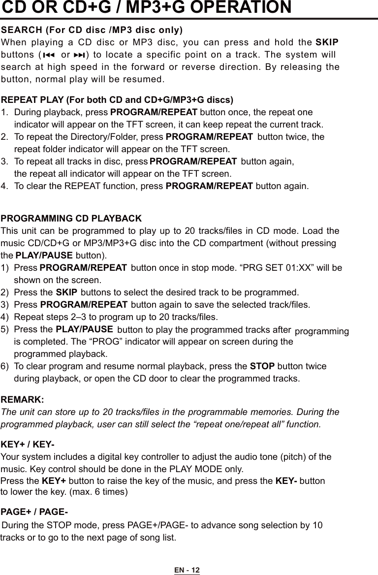 CD OR CD+G / MP3+G OPERATION SEARCH (For CD disc /MP3 disc only)When playing  a  CD disc or MP3  disc,  you  can  press and  hold the SKIP buttons  (     or    )  to locate  a specific point on a track.  The  system will search at high speed in the forward  or  reverse  direction.  By releasing  the button, normal play will be resumed.REPEAT PLAY (For both CD and CD+G/MP3+G discs)1.  During playback, press PROGRAM/REPEAT button once, the repeat one  indicator will appear on the TFT screen, it can keep repeat the current track.2.  To repeat the Directory/Folder, press PROGRAM/REPEAT  button twice, the      repeat folder indicator will appear on the TFT screen.3.  To repeat all tracks in disc, press PROGRAM/REPEAT  button again,  the repeat all indicator will appear on the TFT screen.4.  To clear the REPEAT function, press PROGRAM/REPEAT button again.PROGRAMMING CD PLAYBACKThis unit can  be  programmed  to play up  to  20 tracks/files in  CD  mode. Load the music CD/CD+G or MP3/MP3+G disc into the CD compartment (without pressing the PLAY/PAUSE button).1)  Press PROGRAM/REPEAT  button once in stop mode. “PRG SET 01:XX” will be           shown on the screen.2)  Press the SKIP buttons to select the desired track to be programmed.3)  Press PROGRAM/REPEAT button again to save the selected track/files.4)  Repeat steps 2–3 to program up to 20 tracks/files.5)  Press the PLAY/PAUSE  button to play the programmed tracks after         is completed. The “PROG” indicator will appear on screen during the     programmed playback. 6)  To clear program and resume normal playback, press the STOP button twice      during playback, or open the CD door to clear the programmed tracks.REMARK:   The unit can store up to 20 tracks/files in the programmable memories. During the programmed playback, user can still select the “repeat one/repeat all” function.PAGE+ / PAGE-During the STOP mode, press PAGE+/PAGE- to advance song selection by 10    tracks or to go to the next page of song list.KEY+ / KEY-Your system includes a digital key controller to adjust the audio tone (pitch) of the  music. Key control should be done in the PLAY MODE only. Press the KEY+ button to raise the key of the music, and press the KEY- button to lower the key. (max. 6 times)    programmingEN - 12