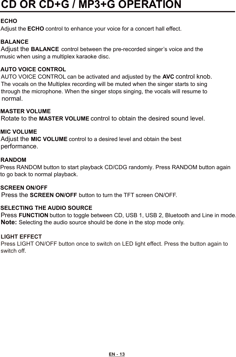 EN - 13CD OR CD+G / MP3+G OPERATION  ECHOAdjust the ECHO control to enhance your voice for a concert hall effect.BALANCE Adjust the BALANCE  control between the pre-recorded singer’s voice and the    music when using a multiplex karaoke disc. AUTO VOICE CONTROL  AUTO VOICE CONTROL can be activated and adjusted by the AVC control knob.    The vocals on the Multiplex recording will be muted when the singer starts to sing    through the microphone. When the singer stops singing, the vocals will resume to    normal.MASTER VOLUME  Rotate to the MASTER VOLUME control to obtain the desired sound level.MIC VOLUME    Adjust the MIC VOLUME control to a desired level and obtain the best      performance.SCREEN ON/OFF  Press the SCREEN ON/OFF button to turn the TFT screen ON/OFF.SELECTING THE AUDIO SOURCE  Press FUNCTION button to toggle between CD, USB 1, USB 2, Bluetooth and Line in mode.Note: Selecting the audio source should be done in the stop mode only.RANDOMPress RANDOM button to start playback CD/CDG randomly. Press RANDOM button again to go back to normal playback.LIGHT EFFECTPress LIGHT ON/OFF button once to switch on LED light effect. Press the button again to switch off.