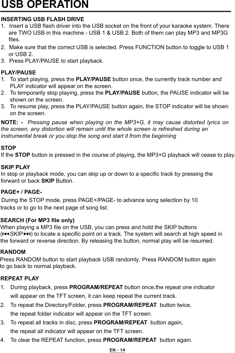 PAGE+ / PAGE-During the STOP mode, press PAGE+/PAGE- to advance song selection by 10    tracks or to go to the next page of song list.EN - 14REPEAT PLAY 1.  During playback, press PROGRAM/REPEAT button once,the repeat one indicator  will appear on the TFT screen, it can keep repeat the current track.2.  To repeat the Directory/Folder, press PROGRAM/REPEAT  button twice,  the repeat folder indicator will appear on the TFT screen.3.  To repeat all tracks in disc, press PROGRAM/REPEAT  button again,  the repeat all indicator will appear on the TFT screen.4.  To clear the REPEAT function, press PROGRAM/REPEAT  button again.USB OPERATIONINSERTING USB FLASH DRIVE1.  Insert a USB flash driver into the USB socket on the front of your karaoke system. There      are TWO USB in this machine - USB 1 &amp; USB 2. Both of them can play MP3 and MP3G      files. 2.  Make sure that the correct USB is selected. Press FUNCTION button to toggle to USB 1      or USB 2.3.  Press PLAY/PAUSE to start playback.PLAY/PAUSE 1.  To start playing, press the PLAY/PAUSE button once, the currently track number and      PLAY indicator will appear on the screen.2.  To temporarily stop playing, press the PLAY/PAUSE button, the PAUSE indicator will be    shown on the screen. 3.  To resume play, press the PLAY/PAUSE button again, the STOP indicator will be shown    on the screen.STOP If the STOP button is pressed in the course of playing, the MP3+G playback will cease to play.SKIP PLAY In stop or playback mode, you can skip up or down to a specific track by pressing the  forward or back SKIP Button.NOTE:  -  Pressing  pause  when  playing  on the  MP3+G,  it may  cause  distorted lyrics  on the screen, any distortion will remain until the whole screen is refreshed during an instrumental break or you stop the song and start it from the beginningSEARCH (For MP3 file only)When playing a MP3 file on the USB, you can press and hold the SKIP buttons (     SKIP     ) to locate a specific point on a track. The system will search at high speed inthe forward or reverse direction. By releasing the button, normal play will be resumed.RANDOMPress RANDOM button to start playback USB randomly. Press RANDOM button again to go back to normal playback.